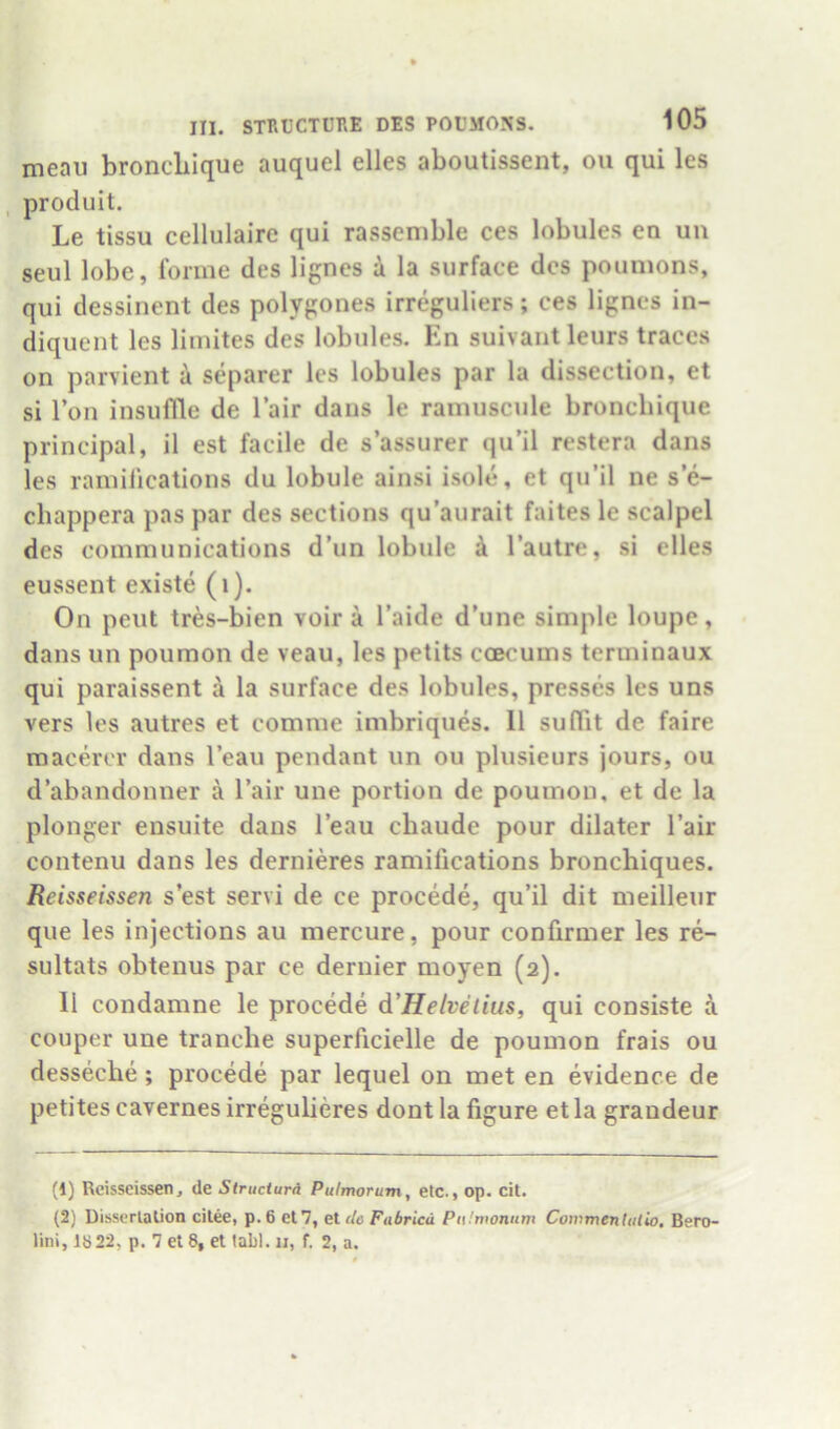 meau broncLIque auquel dies aboutissent, ou qui les , produit. Le tissu cellulaire qui rassemble ces lobules en uu seul lobe, forme des lignes i la surface dcs poumons, qui dessinent des polygones irreguliers; ces lignes in- diquent les limites des lobules. En suivant leurs traces on parvient a separer les lobules par la dissection, et si Ton insuflle de I’air dans le ramuscule bronebique principal, il est facile de s’assurer qu’il restera dans les ramifications du lobule ainsi isole, et qu’il ne s’e- ebappera pas par des sections qu’aurait faites le scalpel des communications d’un lobule i I’autre, si dies eussent existe (i). On pent tres-bien voir a I’aide d’une simple loupe, dans un poumon de veau, les petits coecums terminaux qui paraissent a la surface des lobules, presses les uns vers les autres et comme imbriques. 11 sulTit de faire roaeder dans I’eau pendant un ou plusieurs jours, ou d’abandonner a I’air une portion de poumon, et de la plonger ensuite dans I’eau ebaude pour dilater I’air contenu dans les dernides ramifications bronchiques. Reisseissen s’est servi de ce procede, qu’il dit meilleur que les injections au mercure, pour confirmer les re- sultats obtenus par ce dernier moyen (2). 11 condamne le procede d'Helvelius, qui consiste d couper une tranche superficielle de poumon frais ou desseebe; procede par lequel on met en evidence de petites cavernes irregulieres dont la figure et la grandeur (1) Reisseissen, de Structurd Pulmorum, etc., op. cit. (2) Uisserlalion cilee, p.6 et7, et de Fabricd Pitlrvonum Cowmentiitio. Bero- lini, 1822, p. 7 et 8, et tabl. ii, f. 2, a.