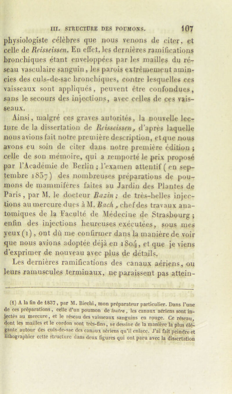 physiologiste celebres que nous venons de citer, et celle de Reisseissen. En effet, les dernieres ramifications bronchiqiies etant enveloppees par les niailles du re- seau vasculaire sanguin, les parols extrememcnt ainin- cies des culs-de-sac bronchiqiies, contrc lesquelles ces vaisseaux sont appliques, peiivent etre confondues, sans le secours des injections, avec celles de ces vjiis- seaux. Ainsi, inalgre ces graves autorites, la nouvelle lec- ture de la dissertation de Reisseissen, d’apres laquelle nousavions fait notre premiere description, etque nous avons eu soin de citer dans notre premiere edition ; celle de son meinoire, qui a remporte le prix propose par rAcademie de Berlin ; rexamen atlentif ( en sep- tembre iSo;) des noinbreuses preparations de pou- mons de mammiferes faites au Jardin des Plantes de Paris, par M. le doctenr Bazin; de tres-belles injec- tions au mercure dues a M. Bach , chef des travaux ana- toraiques de la Eaculte de Medecine de Strasbourg ; enfin des injections heureuses executees, sous mes yeux(i), ont du me confirmer dans la manierede voir que nous avions adoptee deja en i8o4, et que je viens d’exprimer de nouveau avec plus de details. Les dernieres ramifications des canaux aeriens, ou leurs xamuscules terminaux, ne paxaissent pas attein- (1) A la Bn de 1837, par M. Biechi, mon prdparateur particulier. Dans I’une de ces preparations, celle d’un poumon de hutre, les canaux adriens sont in- jeetes au mercure, et le rdseau des vaisseaux sanguins en rouge. Ce rfeeau, dont les mailles et le cordon sont tres-fins, sedessine de la manierc la plus ele- gante autour des culs-de-sac des canaux aeriens qu’il enlace. J’ai fait peindreet lilhograpliicr cette structure dans deux figures qui out paru avec la dissertation