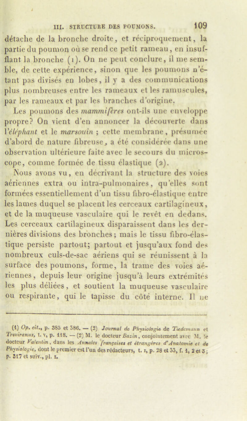 detaclie de la bronclie droite, ct reciproquemeut, la partie du poumoij ou se rend ce petit rameau, en iusuf- flant la bronche (i). On ne pent conclure, il me sem- ble, de cette experience, sinon que les poumons n’e- tant pas divises en lobes, il y a des communications plus nombreuses entre les rameaux et les ramuscules, par les rameaux et par les branches d’origine. Les poumons des mammiftres ont-ils une enveloppe propre? On vient d’en annoncer la decouverte dans Velephant et le marsouin ; cette membrane, presuniee d abord de nature I'lbreuse, a ete consideree dans une observation ulterieure faite avec le secours du micros- cope, com me formee de tissu elaslique (a). INous avons vu, en decrivant la structure des voies aeriennes extra ou intra-pulmonaires, qu’ellcs sont formees essentiellement d’un tissu fibro-elastique entre les lames duquel se placent les cerceaux cartilagineux, et de la rauqueuse vasculaire qui le revet en dedans. Les cerceaux carlilagineux disparaissent dans les der- nieres divisions des brbnches; mais le tissu fibro-elas- tique persiste partout; partout et jusqu’aux fond des nombreux culs-de-sac aeriens qui se reunissent a la surface des poumons, forme, la trame des voies ae- riennes , depuis leur origine jusqu’a leurs extremites les plus deliees, et soutient la muqueuse vasculaire ou respirante, qui le tapisse du cote interne. 11 ue (1) Op. eil.f p. 385 et 386. — (2) Journal de Physlologie de Tiedcmann et Treviranus, t. v, p. 118, —(2) M. le docteur ^a;/n, conjoitilement avrc M. le doctcur Valeulin, dans les Annates franfaises et etran^eres d'Analomie et de Physiologic, dout le premier cst I’ua des rWacteurs, 1.1, p. 28 el 33, f. 1, 2 et 3; p. 817 el SUIT., pi. r.