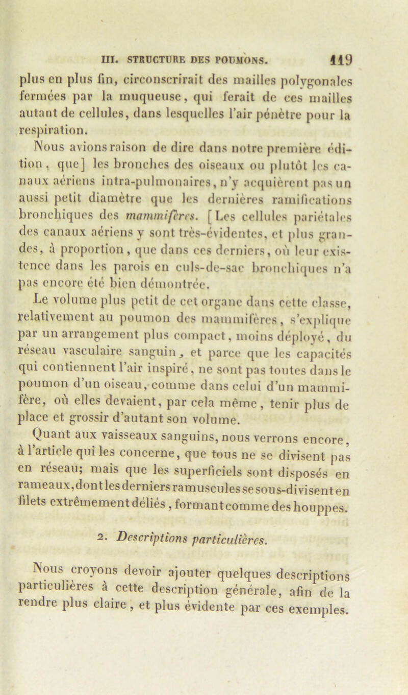 plus en plus fin, circonscrirait des niailles polyponalcs fermces par la muqueuse, qui ferait de ces niailles autant de cellules, dans lesquclles fair penetre pour la respiration. INous avionsraison de dire dans notre priuniere edi- tion , quc] Ics bronclies des oiseaux ou plutot les ea- naux aeriens intra-pulnionaires, n’y acquierent pasun aussi petit diainetre que les derniercs ramilications bronehiqucs des mammifcns. [Les cellules parietales des canaux aeriens y sont tres-evidentes, et plus gran- dcs, a proportion , (pie dans ces dernicrs, on leur exis- tence dans les parois en culs-de-sac bronchiques n’a pas encore (jt(i bien deniontree. Le volume plus petit de cet organc dans cette classe, relativcmcnt an pounion des niainmileres, s’explicpie par iin arrangement plus compact, moins d(^ploy<i, du ri^seau vasculaire sanguiiij et parce que les capacites qui contiennent fair inspire, ne sont pas toutes dansle poumon d’un oiseau,*comme dans celui d’un mammi- f^;re, oii elles devaient, par cela meme, tenir plus de place et grossir d’autant son volume. Quant aux vaisseaux sanguins, nous verrons encore }l 1 article qui les concerne, que tons ne se divisent pas en reseau; mais que les superficiels sont disposes en rameaux,dontlesderniersramusculessesous-divisenten filets extremement delies, formantcomme des houppes. 2. Descriptions particuliercs. Nous croyons devoir ajouter quelques descriptions particuliercs k cette description generale, afin de la rendre plus claire , et plus evidente par ces exeinples.