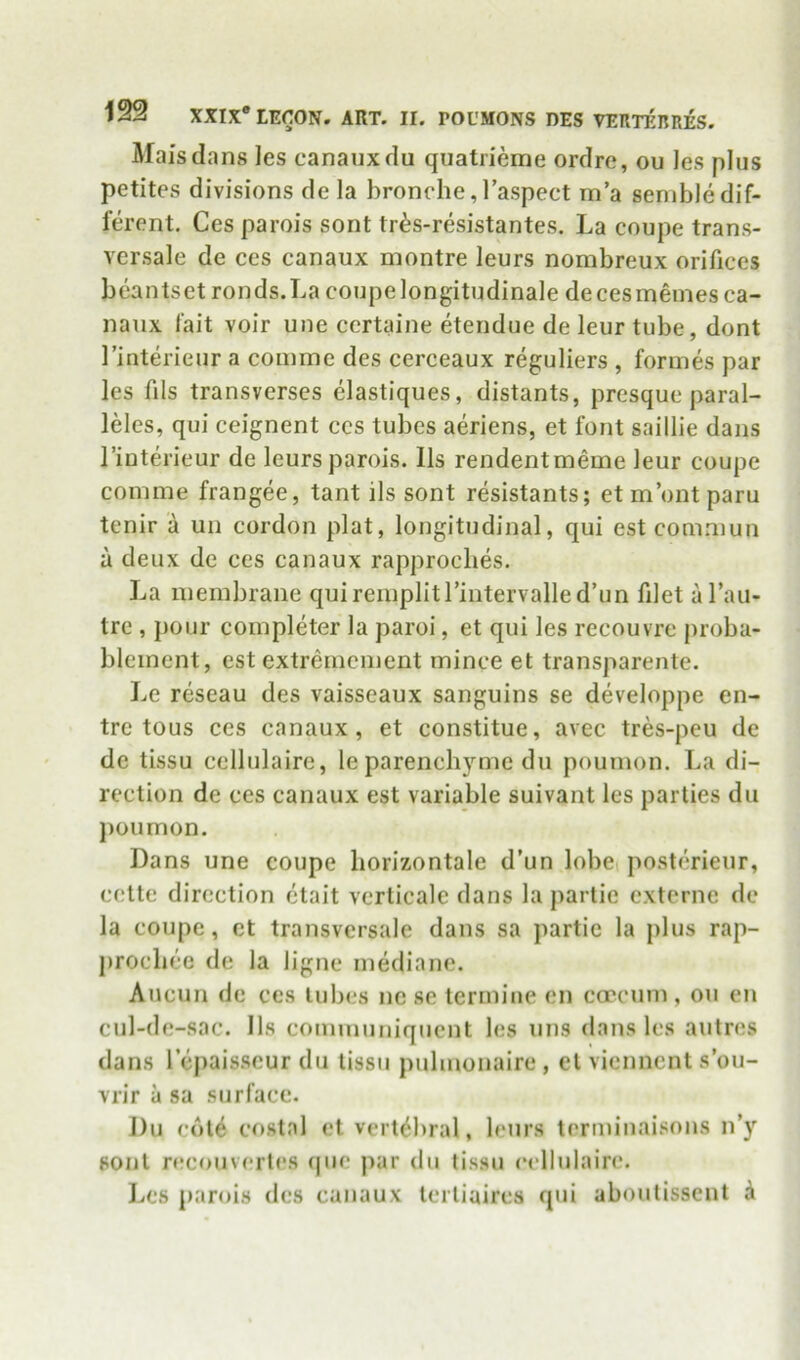 Maisdans les canaiixdu quatrieme ordre, ou les plus petites divisions de la bronche, I’aspect m’a senible dif- ferent. Ces parois sont tr^s-resistantes. La coupe trans- versale de ces canaux montre leurs nombreux orifices beantset ronds.Lacoupelongitudinale decesmeines ca- nanx fait voir une certaine etendue de leur tube, dont I’interieur a coinme des cerceaux reguliers , formes par les fils transverses elastiques, distants, presque paral- lels, qui ceignent ces tubes aeriens, et font saillie dans I’iuterieur de leurs parois. 11s rendentmeme leur coupe comme frangee, tant ils sont resistants; etm’ontparu tenir a un cordon plat, longitudinal, qui est comniun a deux de ces canaux rapprocbes. La ineinbrane quireinplitrintervalled’un filet al’au- tre , pour completer la paroi, et qui les recouvre proba- bleinent, est extremcment mince et transparente. Le reseau des vaisseaux sanguins se developpe en- trc tous ces canaux, et constitue, avec tres-peu de de tissu cellulaire, le parenchyme du poumon. La di- rection de ces canaux est variable suivant les parties du jioumon. Dans une coupe liorizontale d’un lobci posterieur, cctte direction ctait vcrticale dans la partie externe de la coupe, et transversale dans sa partie la plus rap- procliee de la ligne mediane. Aucun de ces lubes nc se terrniue en copcum, ou en cul-de-sac. 11s communiquent les ims dans les autres dans lejiais.scur du lissii pulmonaire , el viennent s’ou- vrir a sa surface. Du col^ costal el vertebral, leurs terminaisons n’y soul recouverles (|ue jiar du tissu cellulaire. I^es parois des canaux lerliaircs qui aboutissent i