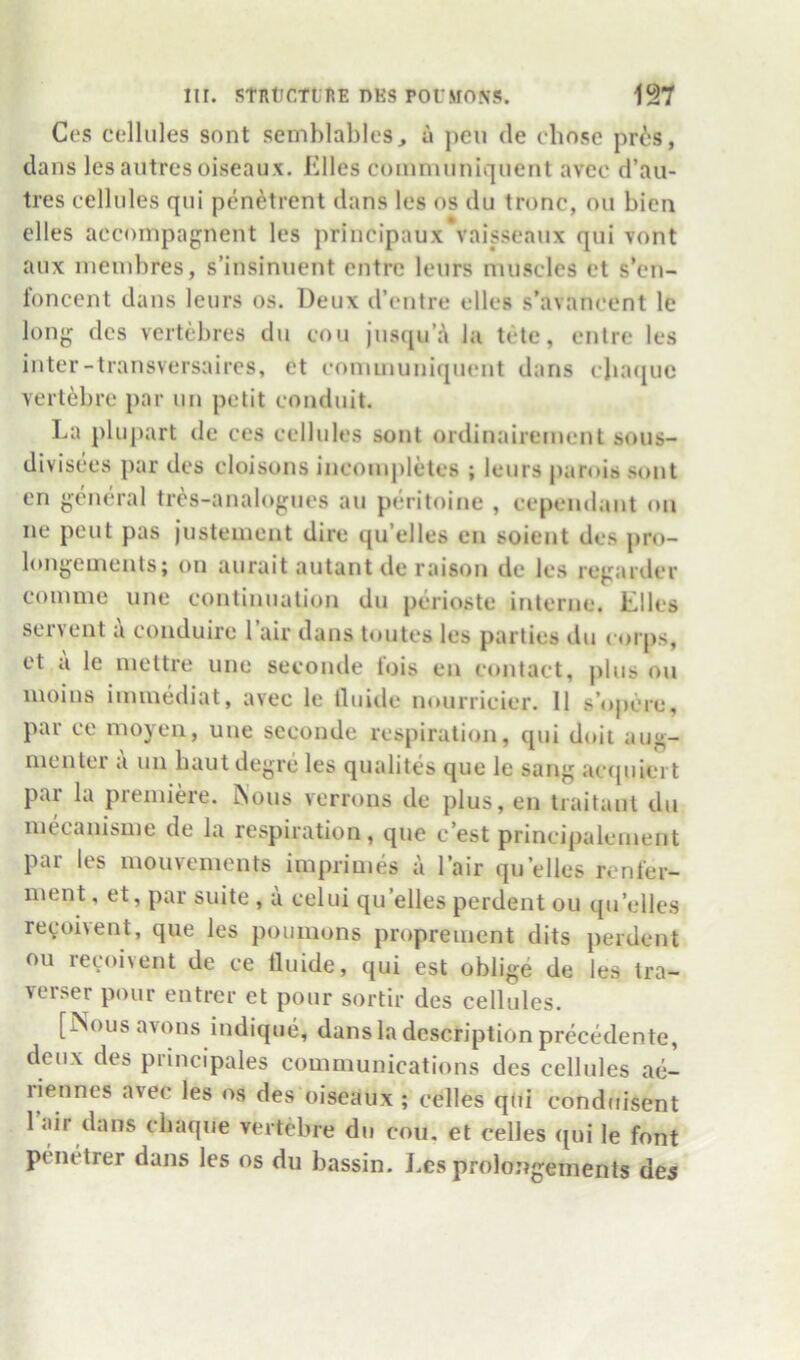 Ces cellules sont semblables, u pen de chose pr6s, dans les autrcs oiseaux. Klles comnuiniquent avcc d’aii- tres cellules qui pen^trent dans les os du tronc, on bien elles accompagnent les principaux vaisseaux qui vont aux inenibres, s’insinuent entre leurs muscles et s*en- loncent dans leurs os. Deux d’entre elles s’avancent le long dcs vertebres du cou iuseprA la tele, entre les inter-transversaires, et coniinuniquent dans cluujue verl^bre par un petit conduit. La pluj>art de ces cellules sont ordinairement sous- divisees par dcs cloisons incompletes ; leurs parois sont en gentu-al tres-analogues au peritoine , cependant on ne pent pas justement dire qu’elles en soient dcs j>ro- longeuients; on aurait autantde raison de les regarder comme une continuation du perioste interne. Liles serveiit a conduire 1 air dans toutes les parties du corps, et a le mettre une secontle tois en contact, plus on moins immediat, avec le tluide nourricier. 11 s’opc're, par ce moyen, une seconde respiration, qui doit aug- menter a un baut degre les qualites que le sang ac([uiert par la premike, ^ous verrons de plus, en traitant du mecanisme de la respiration, que e’est principalcment par les mouvements imprimes a I’air qu elles rcnler- ment, et, par suite , a celui qu’elles perdent ou qu’elles reyoivent, que les poumons proprement dits perdent ou recoivent de ce tluide, qui est oblige de les tra- verser pour entrer et pour sortir des cellules. [Nous avons indiqtie, dans la description precedente, deux des principales communications des cellules ae- riennes avec les os des oiseaux ; celles qUi conduisent 1 Jiir dans ebaque vertebre du cou. et celles ([ui le font penetrer dans les os du bassin. Les prolongements dc5
