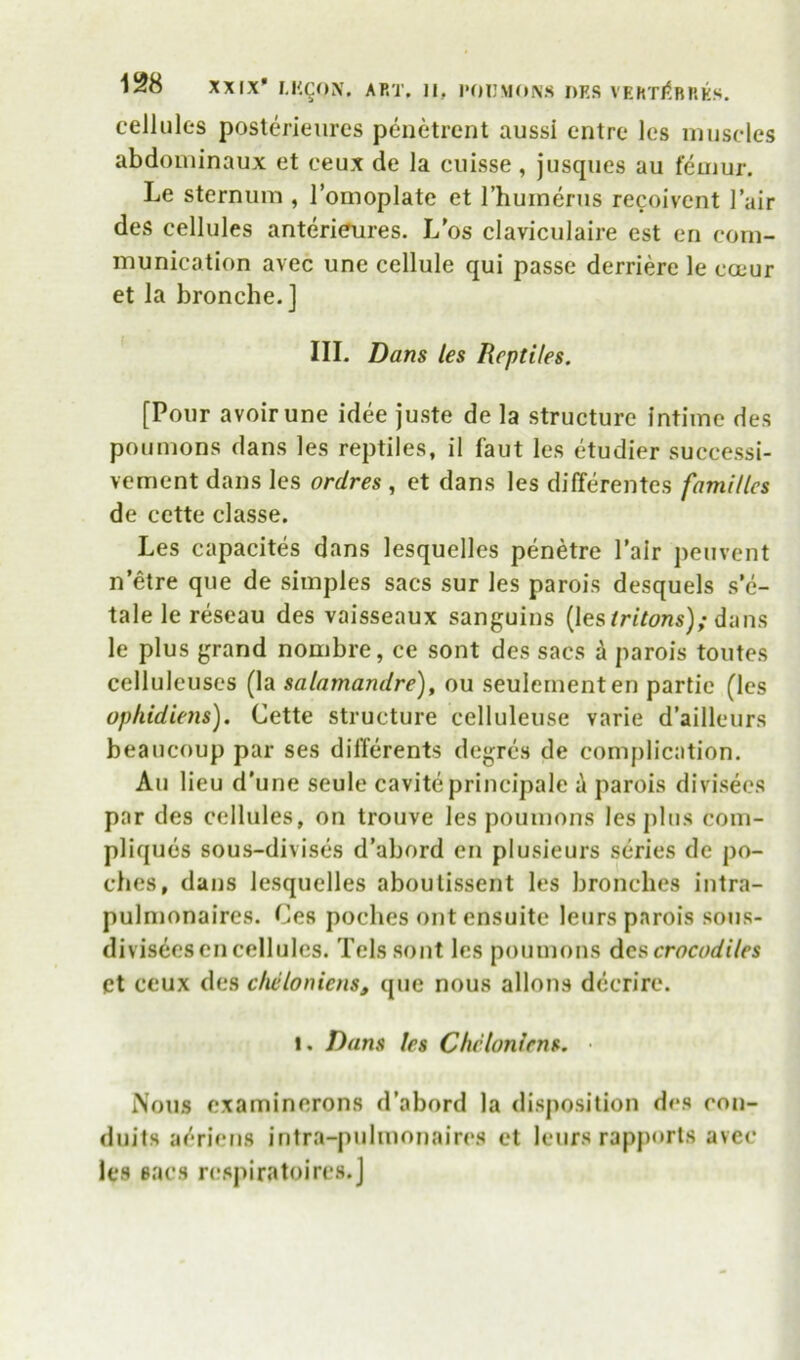 cellules posterieiires penetrent aussi entre les muscles abdominaux et ceux de la ciiisse , jusques au femur. Le sternum , I’omoplate et I’humerus recoivent I’air des cellules anterieures. L’os claviculaire est en com- munication avec une cellule qui passe derriere le coeur et la bronche. ] III. Dans les Reptiles. [Pour avoir une idee juste de la structure Intime des poumons dans les reptiles, il faut les etudier successi- vement dans les ordres , et dans les differentes families de cette classe. Les capacites dans lesquelles penetre Pair peuvent n’etre que de simples sacs sur les parois desquels s e- tale le reseau des vaisseaux sanguins (lesdans le plus grand nombre, ce sent des sacs A parois toutes celluleuscs (la salamandre), ou seulementen partic (les ophidiens). Cette structure celluleuse varie d’ailleurs beaucoup par ses dilTerents degres de complication. Au lieu d’une seule caviteprincipale i parois divisees par des cellules, on trouve les poumons les j)lus com- pliques sous-divises d’abord en plusieurs series de po- ches, dans lesquelles aboulissent les bronches iiitra- pulmonaires. Ces poches out ensuite leurs parois sous- diviseesen cellules. Telssont les poumons Acs crocodiles Ct ceux des dieloniens, que nous allons decrire. 1. Dans les Chcloniens. • i\ous examinerons d’abord la disjiosition des con- duits a('*rieiis intra-pulmonaires et leurs rapports avec les sacs rcspiratoircs.J