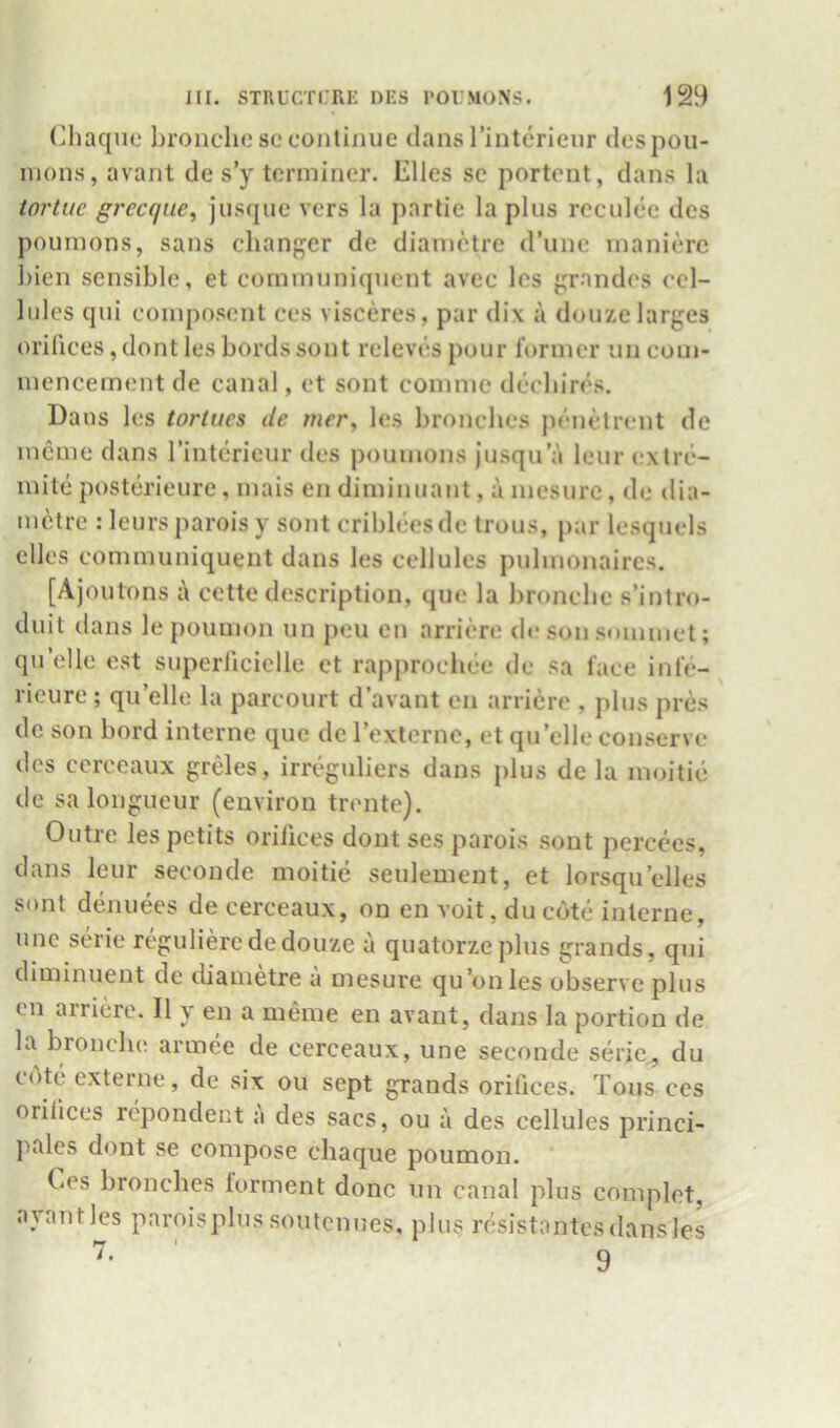 (^haqiie lironchc sc continue dans rinterienr despoii- inons, avant de s’y terminer. Elies se portent, dans la iortue grecque^ jusque vers la parlie la plus rcculee des poumons, sans changer de diametre d’une inanierc hien sensible, et cornmuniquent avec Ics grnndes cel- lules qui coinposcnt ces visceres, par dix a douzelarges orilices, dont les bords sont rcleves pour I’orincr un com- mencement de canal, et sont comme deebires. Dans les tortiies de mer, les bronebes penetrent de mcme dans I’interieur des poumons jusqu a Icur exlre- mite posterieure, mais en diminuant, a mesurc, de dia- metre : leurs parois y sont criblees de trous, par lesquels dies cornmuniquent dans les cellules pulmonaires. [Ajoutons a cette description, que la bronebe s’intro- duit dans le poumon un pen en arriere de son SDinmet; quelle est superlicielle ct rapprocliee de sa lace inle- ricure; quelle la parcourt d’avant en arriere , plus pres de son bord interne quo de rexternc, et qu’clle conserve des cerceaux grdes, irreguliers dans plus de la moitie de sa longueur (environ trente). Outre les petits orilices dont ses parois sont percces, dans leur seconde moitie seulement, et lorsqu’elles sont denuees de cerceaux, on en voit, du cote interne, line serie regulierededouze a quatorzeplus grands, qui diminuent de ebametre a mesure qu’onles observe plus en airiere. II y en a meme en avant, dans la portion de la bronebe armee de cerceaux, une seconde serie, du cote externe, de six ou sept grands orifices. Tons ces orilices repondent a des sacs, ou a des cellules princi- pales dont se compose chaque poumon. Ces bronebes torment done un canal plus complet, ayantles paroisplus soutcniies, plus resistantcsdansles 9