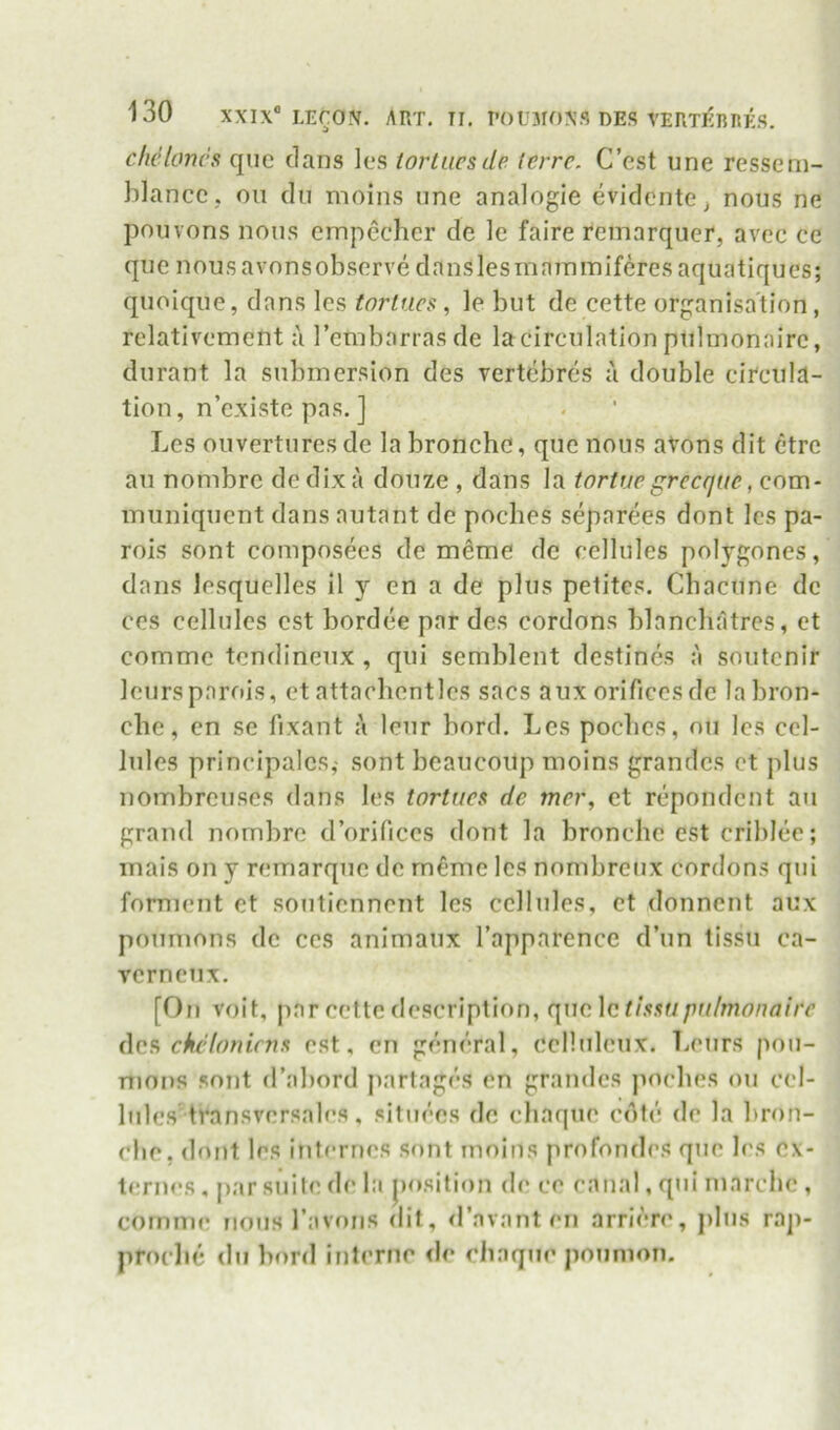 cficlancs quc dans lc‘S torliicsde terrc. C’est une ressem- blancc . on du moins une analogic evidentCj nous ne pouvons nous empechcr de le faire remarqucr, avec ce que nous avonsobserve danslesmaininiferesaquatiques; quoique, dans les torlucs, le but de cette organisation, rclativement a I’embarrasde la circulation puhnonaire, durant la submersion des rertebres a double ciTcula- tion, n’existe pas. ] Les ouvertures de la bronche, que nous aVons dit etre au nombre de dix a douze , dans la tortucgrccque, com- muniqucnt dans autant de poches separees dont les pa- rois sont composees de meme de cellules polygones, dans lesquelles il y en a de plus petites. Cbacune de CCS cellules est bordee par des cordons blanchatrcs, et commc tendineux , qui semblent destines a soutcnir lours parois, et attacbentlcs sacs aux orifices de la bron- clie, cn se fixant lour bord. Les poclics, ou les cel- lules principalcs,- sont beaucoup moins grandcs ct plus nombrcuses dans les tortucs de mcr, et rcpondcnt au grand nombre d’orificcs dont la bronche est cril)lee; mais on y remarque de m^mc les nombrcux cordons qui fomient et sonticnnent les cellules, ct donncnt aux poumons de ccs animaux I’apparence d’un tissu ca- vcrncux, [On voit, par cette description, qucActhaupu/monaiir (\c9, chfdonirns est, cn general, ccllideux. Leurs pou- nions sont d’abord partages cn grandcs jioches ou cel- lules transvcrsales. situees de chaque cote de la bron- cbc, dont les internes sont moins profondes que les cx- ternes , |)ar suite de la position de ce canal, qni marcbc , coinnie nons I’avoiis dit, <ravant eii arriere, pins rap- proclie dn bord interne de eliaqne ponnion.