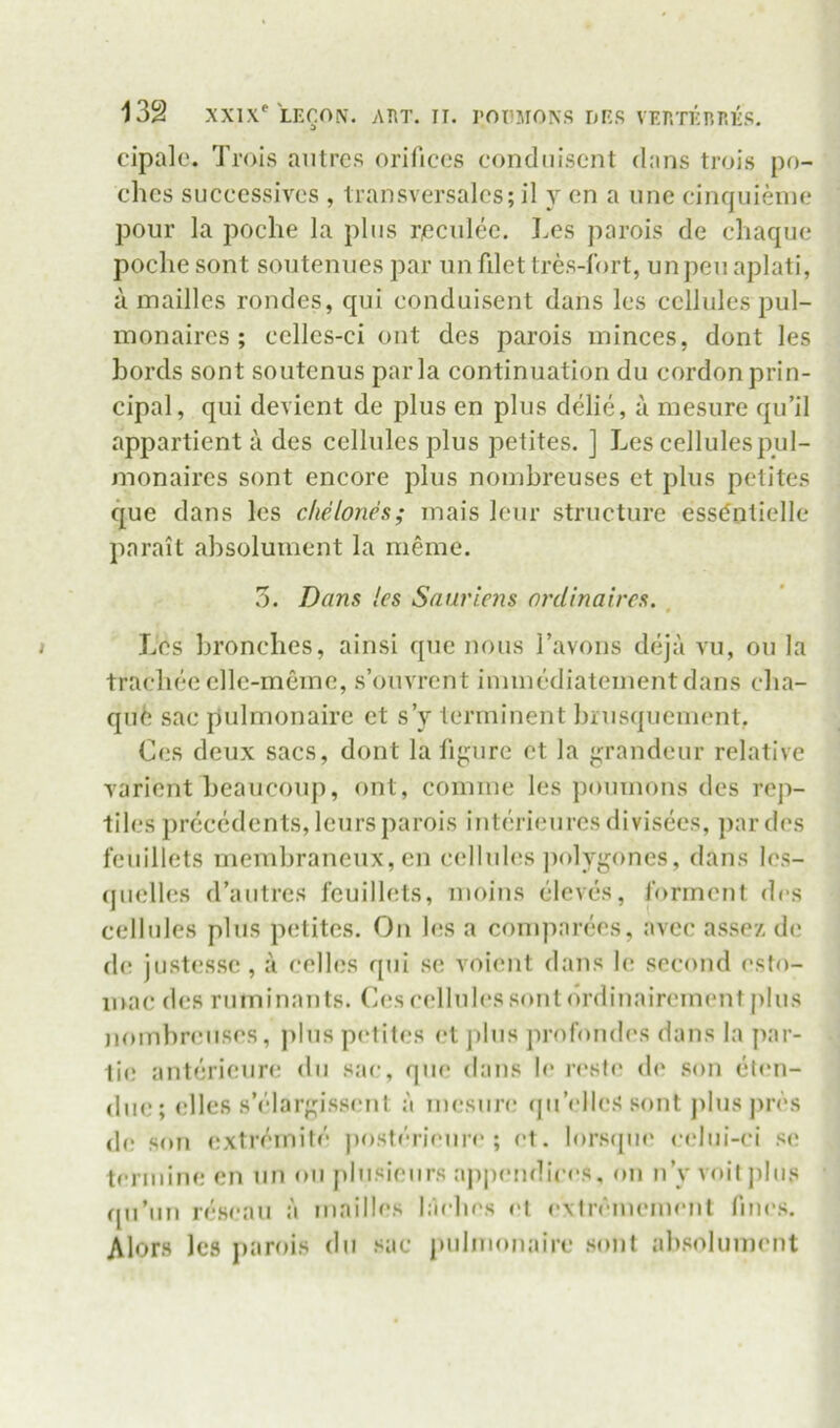 cipalc. Trois aiitres orifices condiiisent dans trois po- ches successives , transversalcs; il y en a une cinquienic pour la poche la plus ricculec. Les parois de cliaque poclie sont souteniies par iin fdet Ires-fort, un pc*u aplati, a mailles rondes, qui conduisent dans Ics cellules pul- monaircs ; ccllcs-ci out des parois minces, dont les Lords sont soutenus par la continuation du cordon prin- cipal, qui devient de plus en plus delie, a mesure qu’il appartient a des cellules plus petites. ] Les cellules pul- inonaires sont encore plus nonibreuses ct plus petites que dans les clielones; inais leur structure ess^nlielle parait absoluinent la meme. 5. Dans les Saurlens ordinaires. , Les bronclies, ainsi quo nous Tavons deja vu, on la tracliee elle-meme, s’ouvrent iininediateinentdans eba- qufe sac pulnionaire et s’y terminent brusqueinent. Ces deux sacs, dont la fij;urc et la {grandeur relative varient beaucoup, ont, coinine les pouinons des reji- tiles precedents, leurs parois interienres divisees, par des fenillets membraneux, on cellules jiolygones, dans les- qiielles d’antres fenillets, inoins eleves, ibrinent des cellules plus petites. On les a coniparees, avec assez de d(! jnstesse, a celles qui so voient dans le second esto- inac des rnininants. Ces cellules srmtdrdinairement plus noinbnuises, ])lus p(‘tites et plus profondes dans la par- tie anterieure du sac, que dans le resfe d(' son et<‘n- (lue; elles s’elar{!;iss(.'nt a mesiin; (ju’<'lle.s sont j)luspres (b; son <!Xtreinife ju)sferi('ure ; et. lorscpu' <‘elui-ci s(! termine en un oii pliisieurs appendices, on n’y voil jilus qu’un re.seau a mailles ladies et ^•\lrenuMnent fines. Alor.s les parois du sac pulnionaire .sont ab.soluinent