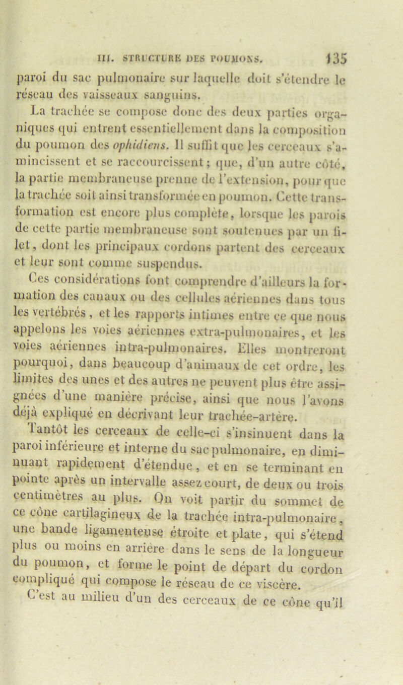 paroi dll sac pulimmairc siir laqiiellc doil s ctendre Ic rcseau des vaisscaiix sanj^uins. La Iraciicc sc compose dime des deiix parties or^^a- niques qui enlrenl cbseiitielleiucnt dans Ja composition du poumori des ophidicus. II suflitquc Ics ccrceaux s’a- mincissent ct se raccourcisscnt; qiie, d’un autre cote, la panic membraiicuse premie de rextciisiun, pour quo latraclice soil ainsitraiisl'ormeeen poumon. Cette trans- formation est encore plus comjilete, lors({ue les parois de celte partie membraneuse sont soutenues par un li- jet, dont les principaux cordons partent des ccrceaux et leur sont couime suspendus. Les considerations tout comprendre d’ailleurs la for- mation des canaux ou des cellules aeriennes dans tons les veitebres , et les rapports intimes entre ce que nous appelons les voies aeriennes extra-pulmonaires, et les ■\oies aeriennes intra-pulmonaires. Liles uiontfcrout pourquoi, dans beaucoup d animaux de cet ordre, les limites des unes et des autres ne peu\ ent plus etre assi- gnees d une inaniere precise, ainsi que nous I’avons deja explique en decrivant leur tracliee-artere. lantot les cerceaux de celle-cu s’insinuent dans la paroi inlerieure et interne du sac pulmonaire, en dimi- uuaut lapidement detendue, et en se terminant en puinte apres un iotervalle assez court, de deux ou trois centimetres au plus. Qn voit partir du sommet de ce cone cartilagineux de la tracliee intra-pulmonaire, une bande ligamenteyse etroite et plate, qui s etend plus ou moins en arriere dans le sens de la longueur du poumon, et lorme le point de depart du cordon eomplique qui compose le reseau de ce viseere. L est au milieu d’un des cerceaux de ce cone qu’il