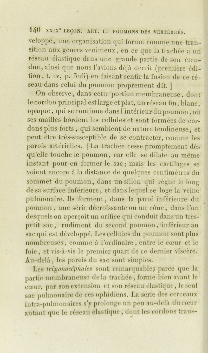 veloppc, ime organisation qui forme conmieiine tran- sition aux genres venimeux, en ce que la tracliee a im reseaii elastique dans line grande partie de son eten- due,ainsi que nous I’avions dejd decrit (premiere edi- tion, t. IV, p. 526) en faisant sentir la fusion de ce rc- seau dans celui du poumon proprement dit. ] On observe, dans cette portion membraneuse, dont le cordon principal est large et plat, un reseau lin, blanc, opaque, qui se continue dans I’interieur du poumon, ou ses mailles bordent les cellules et sont formees de cor- dons plus forts, qui semblent de nature tendineuse, et peut etre tres-susceptible de se contracter, comme les parois arterielles. [La tracliee cesse promptement des qu’elle touche le poumon, car elle se dilate au meme instant pour en former le sae; mais les cartilages se voient encore a la distance de quelques centimetres du somrnet du poumon, dans un sillon qui regne le long desa surface inferieure, et dans lequel se loge la veine pulmonaire. Ils forment, dans la paroi inferieure du poumon , une serie decroissante ou un cone, dans Tun des([uelson apereoitun orilice qui conduit dans un tres- pelit sac, rudiment du second poumon, inferieur au sac f[ui est devcloppe. Les cellules du poumon sont plus nornhreus(!S, comme a Tordinaire, entre le coeur et le foie, et vis-i'i-vis le premier quart de ce dernier visccre. Au-dela, les jiarois du sac .sont simples. Les trigonocrplidlcs sont remarquablc? parce que la partie membraneuse dela tracliee, forme bicn avant le coeur, par son extension et son reseau elastique, leseul sac jmlmonairc de ces opliidiens. La .seric des cerceaux intra-pnlmonaires s’y prolonge im pen au-dcla ducuMir autaiit que le reseau elastique, dont les cordons traus-
