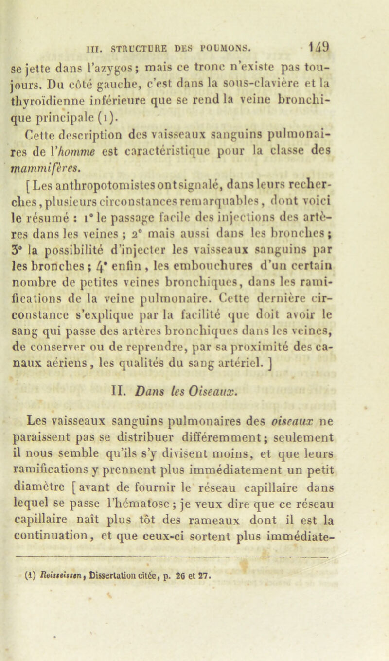 se jette dans I’azygos; mais ce trone n’exlste pas tou- jours. Du cAte gauche, c’est dans la sous-claviere et la tliyro’idienne inferieure que se rend la veine bronchi- qiie principale (i). Cette description dcs vaisseaux sangiiins pulmonai- res de Ykomme est caracteristique pour la classe des mammifh'es. [Les anthropotoniistesontsignale, dansleurs recher- clies, plusieurscirconstancesreniarquables, dont voici le resume ; i“le passage facile des injections des art6- rcs dans les veines ; 2“ mais aussi dans les bronches ; 3® la possibilite d’injecter les vaisseaux sanguins par les bronches ; 4* enfin , les embouchures d’un certain nombre dc pctites veines bronchiques, dans les rami- lications de la veine pulmonaire. Cette derniere cir- constance s’explique par la facilite que doit avoir le sang qui passe des arteres bronchiques dans les veines, de conserver ou de reprendre, par sa proximite des ca- naux aerieus, les qualites du sang arteriel. ] II. Dans les Oiseaux. Les vaisseaux sanguins pulmonaires des oiseaux ne paraissent pas se distribuer differemment; seulement il nous semble qu’ils s’y divisent moins, et que leurs ramifications y prennent plus immediatement un petit diametre [ avant de fournir le reseau capillaire dans lequel se passe I’hematose; je veux dire que ce reseau capillaire nait plus tot des rameaux dont il est la continuation, et que ceux-ci sortent plus immediate- (1) Heiuelssin, Dissertation cU6e, p. 26 et 27.