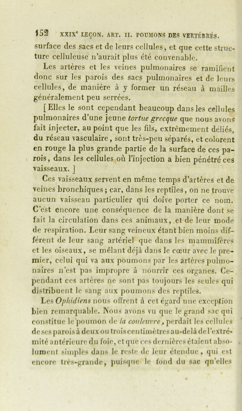 surface des sacs et de leurs cellules, et que cette struc- ture celluleuse n’aurait plus cte convenable. Les arteres et les veines pulmonaires se ramifient done sur les parois des sacs pulmonaires et de lours cellules, de maniere a y former un reseaii a mailles generalement peu serrees. [Elies le sont cependant beaucoup dans les cellules pulmonaires d’une jeune tortue grecque que nous avons fait injecter, au point que les fils, extremement ddies, du reseau vasculaire, sont tres-peu separes, et colorent en rouge la plus grande partie de la surface de ces pa- . rois, dans les cellules ou I’injection a bien penetre ces vaisseaux. J Ces vaisseaux servent en meme temps d’arteres et de veines bronchiques; car, dans les reptiles, on ne trouve aucun vaisseau particulier qui doive porter ce nom. C’est encore une consequence de la maniere dont se fait la circulation dans ces animaux, et de leiir mode de respiration. Leur sang veineux etant bien moins dif- ferent de leur sang arteriel que dans les maimniferes et les oiseaux, se melant dejd dans le coeur avec le pre- mier, celui qui va aux poumons par les arteres pulmo- naires nest pas impropre a nourrir ces organes. Ce- pendant ces arteres ne sont pas toujours les seulcs qui distribuent le sang aux poumons des reptiles. Les Ophidims nous offrent i\ cct egard une cxccjilion bien rernarquable. Nous avons vu qne le grand sac qni consfitne le ponmon de la coi/lnivrc, perdail les cellules doses jiaroisi deux ou 1 rois cent imetresau-dela (le Text re- mite ant^*rieur(* d n foie, et quo ces derni('‘res (*taient abso- lument sinqiles dans le reste de icMir (jlendue , qni est encore tres-grandc, puisque le fond dn sac qu’elles