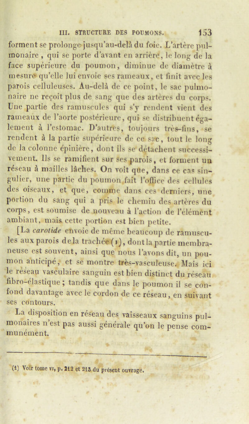 forment sc prolongs jiisqii’au-delA du foie. L’artere pul- monaire , qiii sc porte d’avant en arrierc, Ic long de la face superieiire du poiimon, diminue de diainetre i inesiiro qu’clle liii envoie ses raineaux, et linit avec Ics parois eelluleuscs. Aii-deU de cc point, le sac pulmo- naire nc re<;oit plus de sang que des arteres du corps. Due partie des ramuseulcs qui s’y rendent vient des raineaux de I’aorte posterieure, qui sc distrihuent ega- Icinent i I’cstomac. D’autrrs, toujours tres-lins, se rendent ^ la partie superieurc de ce sae, tout le long de la colonne cpiuiere, dont ils se detachent successi- vement. 11s se raniilient sur ses parois, et forment ua reseau i\ mailles 15ches. On voit que, dans ce cas sin- gulier, line partie du poumon.fait roOicc des cellules des oiseaux, et que, coninie dans ces derniers, line portion du sang qui a pris le cheiiiin des arteres du corps, est soumise de nouveau a I’action de 1 element ambiant, niais cette portion est bien petite. [La carolide envoie de meme beaucoup de ramiiscu- les aux parois dela trachee(ij, dont la partie iiiembra- neuse est soiivent, ainsi que nous I’avons dit, un pou- mon anticipe, et se montre tr^s-vasculeuse. Mais iei le reseau vasculaire sanguin est bien distinct du reseau fibro-elastique; tandis que dans le poumon il se con- fond davantage avec le cordon de ce reseau, en suivant ses contours. La disposition en reseau des vaisseaux sanguins pul- monaires n est pas aussi generale qu’on le pense com- munement. (1) Voir tome vi, p. 212 et 213 du present ouvrage.