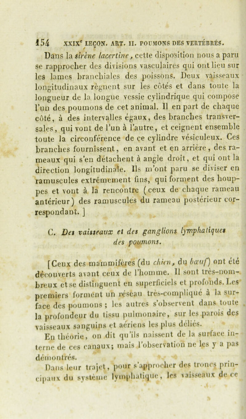 t “ Dans la sirene lacertine, cette disposition nous a paru se rapprocher des divisions vasculaires qui out lieu sur les lames brancliiales des poissons. Deux vaisseaux longitudinaux re^^iient sur les cotes et dans toute la longueur de la longue vessie cylindrique qui compose I’un des poumons de cet animal. II en part de chaqiie cote, a des intervallcs egaux, des branches transver- sales, qui vont de Tun a I’autre, et ceignent ensemble toute la circonference de ce cylindre vesiculeux. Ces branches fournissent, en avant et en arriere, des ra- meaux qui s’en detachent k angle droit, et qui ont la direction longitudinale. Ils m’ont paru se diviscr en ramuscules exlremcment fins, qui forment des houp- pes et vont a la rencontre (ceux de chaque rameau anterieur) des ramuscules du rameau posterieur cor- respondant. ] C. Des vaisseaux et des ganglions lymphaliques des poumons. [Ceux des mammifcres (du chlcn, du Oauf) ont ete dei'ouverts avant ceux de 1 homme. II sont tres-nom- breux else distinguent en superliciels et profonds. Les premiers forment un reseau tres-complique k la sur- face des iwumons ; les autrcs s’observent dans toute la profondeur du tissu pulmonaire, sur les parois des vaisseaux sanguins et aeriens les plus delies. En theorie, on dit qu’ils naissent de la surface in- terne de ces canaux; niais I’observation ne les y a pas demontres. Dans leur trajet, eipaiix du sysleme pour s’apjirocher des lronc§ prin- lyinphatiqiie, les vaisseaux de cc