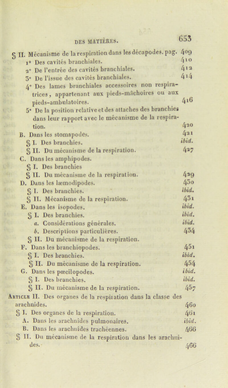 § II. Mecanistne de la respiration dans lesdecapodes. pag. 4^9 i“ Des caviles branchiales. 4*® 2” De I’entree des caviles branchiales. 3° De Tissue des caviles branchiales. 4>4 4° Des lames branchiales accessoires non respira- trices, appartenant aux pieds-machoires ou aux pieds-ambnlatoires. 4*^ 5* De la position relative el des attaches des branchiei dans leur rapport avec le mecanisme de la respira- tion. 4*0 11. Dans les stomnpodes. 4*> § I. Des branchics. §11. Du mecanisme de la respiration. 4*7 C. Dans les amphipodes. § I. Des branchies § II. Du mecanisme de la respiration. 4*9 D. Dans les la;modipodes. 4^0 § I. Des branchies. § II. Mecanisme de la respiration. 43i E. Dans les isopodes. § I. Des branchies. ibid. a. Considerations generales. ibid. b. Descriptions particulieres. 4^4 § II. Du mecanisme de la respiration. F. Dans les branchiopodes. 45i § I. Des branchies. ibid. § II. Du mecanisme de la respiration. 4^4 G. Dans les pcecilopodes. ibid. § I. Des branchies. ibid. § II. Du mecanisme de la respiration. 4^7 Articlb II. Des organes de la respiration dans la classe des arachnides. ^6o § I. Des organes de la respiration. 4^* A. Dans les arachnides pulmonaires. ibid. 11. Dans les arachnides tracheennes. 4t>0 § II. Du mecanisme de la respiration dans les arachni- des. 46C