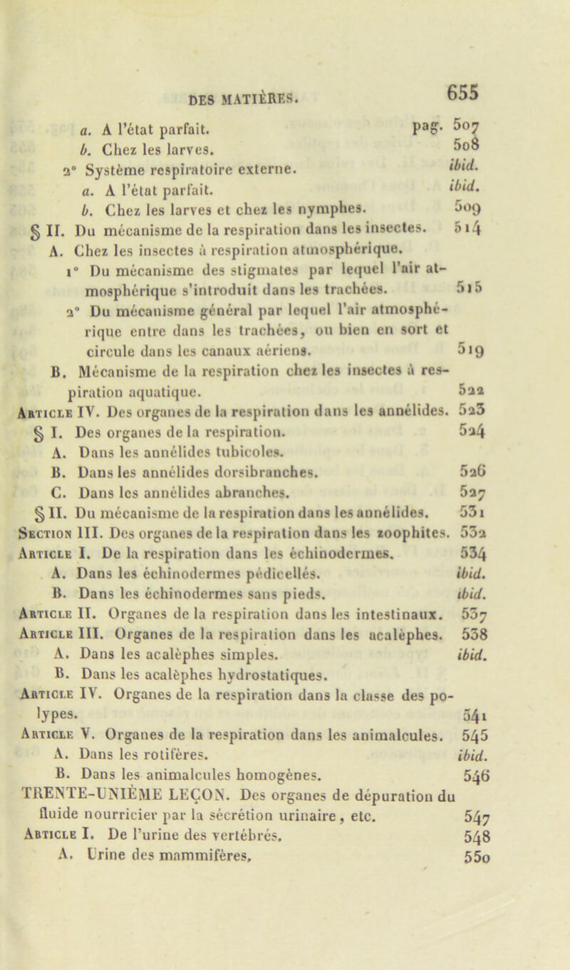a. A I’etat parfait. b. Chez les larves. 2” Systinie rcspiraloire exlerne. a. A I’etat parlait. b. Chez les larves et chez les nyniphes. Goq § II. Du mecanisme de la respiration dans les insectes. 5i4 A. Chez les insectes a respiration atinospherique. i“ Du mecanisme des stigmates par lequel Pair at- mospherique s’introduit dans les trachees. 5i5 a” Du mecanisme general par lequel Pair atmosphe- rique entre dans les trachees, on bien en sort et circule dans les canaux aeriens. 519 B. Mecanisme de la respiration chez les insectes i!i res- piration aquatique. Article IV. Des organes de la respiration dans les annelides. 5a5 § I. Des organes de la respiration. 5a4 A. Dans les annelides tubicoles. B. Dans les annelides dorsibranches. 5aG C. Dans les annelides abranches. § II. Du mecanisme de la respiration dans les annelides. G31 Section III. Des organes de la respiration dans les xoophites, 53a Article I. De la respiration dans les echinodermes. 534 A. Dans les echinodermes pedicelles. ibid. B. Dans les echinodermes sans pieds. ibid. Article II. Organes de la respiration dans les intestinaux. 537 Article III. Organes de la respiration dans les acalephes. 538 A. Dans les acalephes simples. ibid. B. Dans les acaUphes hydrostatiques. Article IV. Organes de la respiration dans la classe des po- lypes. 541 Article V. Organes de la respiration dans les animalcules. 545 A. Dans les rotiferes. ibid. B. Dans les animalcules homogfenes. 546 TllENTE-UNIEME LECON. Des organes de depuration du Iluide nourricier par la secretion iirinaire, etc. 547 Article I. De Purine des vertehres. 548 A. Lrine des mammiferes, 55o