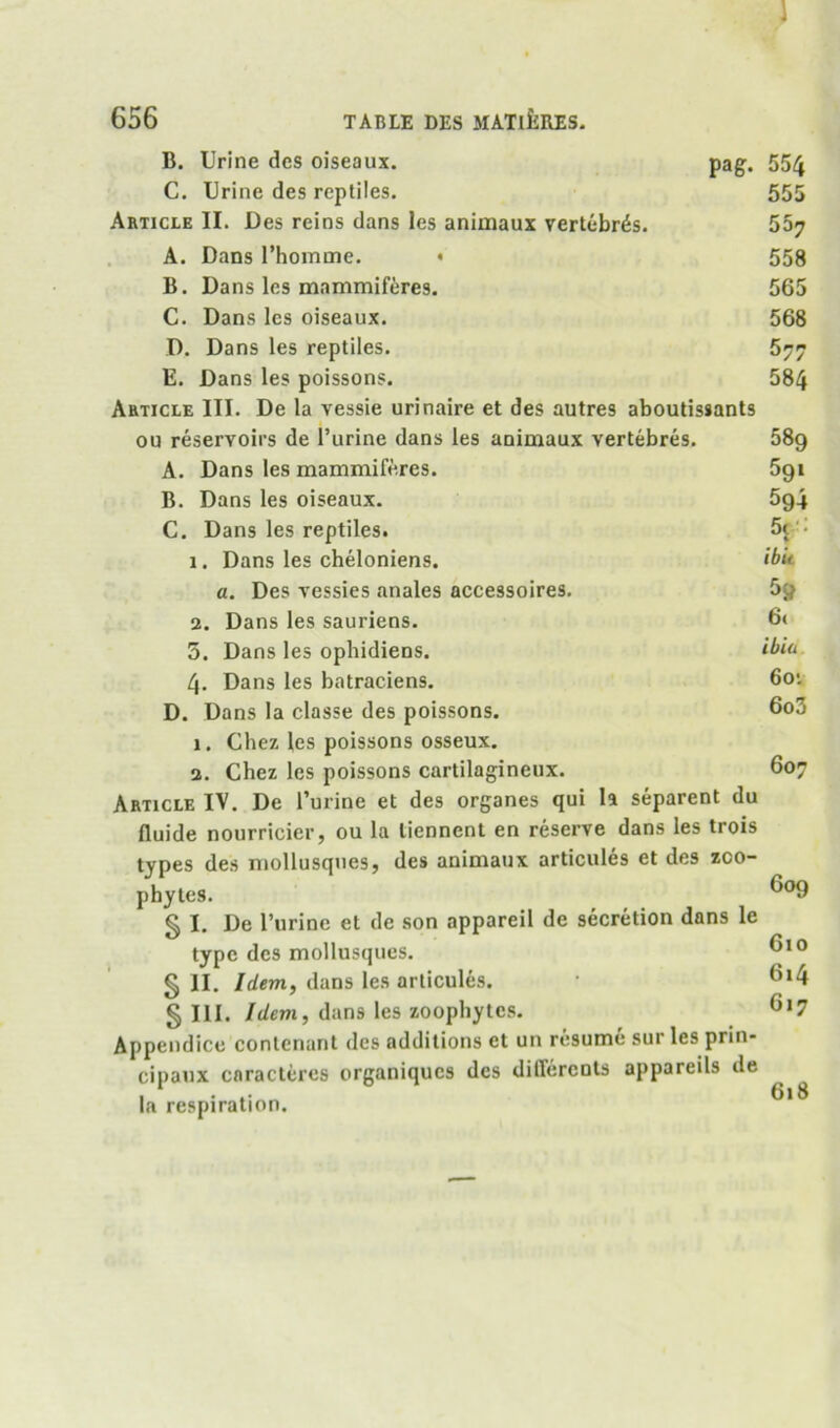 1 656 TABLE DBS MATlfclRES. B. Urine des oiseaux. pag. 554 C. Urine des reptiles. 555 Article II. Des reins dans les animaux vertebras. 567 A. Dans rhomme. ♦ B. Dans les mammiferes. C. Dans les oiseaux. D. Dans les reptiles. E. Dans les poissons. Article III. De la vessie urinaire et des autres aboutissants on reservoirs de I’urine dans les animaux vertebres. A. Dans les mammiferes. B. Dans les oiseaux. C. Dans les reptiles. 1. Dans les cheloniens. a. Des vessies anales accessoires. 2. Dans les sauriens. 5. Dans les ophidiens. 4. Dans les batraciens. D. Dans la classe des poissons. 1. Chez les poissons osseux. 2. Chez les poissons cartilagineux. Article IV. De I’urine et des organes qui la separent du fluide nourricier, ou la tiennenl en reserve dans les trois types des niollusques, des animaux articules et des zoo- phytes. § I. De I’urine et de son appareil de secretion dans le type des mollusques. § II. Idem, dans les articules. § III. Idem, dans les zoophytes. Appendicc contenant des additions et un resume sur les prin- cipaux caracteres organiques des differents appareils de la respiration. 558 565 568 577 584 589 591 594 5c-: % ibit 5» 6( ibia 6o'- 6o3 607 609 610 6i4 617 618