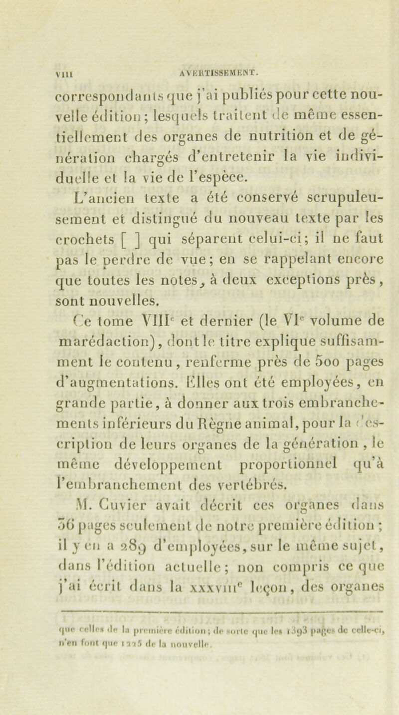 via correspondants quo j’ai publies pour cette nou- veile edition ; lescjuels trailent de meme essen- tiellement des organes de nutrition et de ge- neration charges d’entretenir la vie indivi- duelle et la vie de l’espece. L’aneien texte a ete conserve scrupuleu- seraent efc distingue du nouveau texte par !es crochets [ ] qui s^parent celui-ci; il ne faut pas le perdre de vue; en se rappelant encore que toutes les notes a deux exceptions pres, sont nouvelles. Ce tome VIII6 et dernier (le VIe volume de maredaction), dontle l itre explique sufiisam- ment Ic eontenu, renferme pres de 5oo pages d’augmentations. Elies ont ete employees, cn grande partie, a donner auxtrois embranche- ments inferieurs du Regneanimal, pour la ,'vs- cription de leurs organes de la generation , le memo developpement proportionnel qu’a remhranchemenl des verlebres. M. Cuvier avail decrit ces organes dans 5(i pages settlement de notro premiere edition ; il yen a 9.89 d’employecs, sur le me me sujet, dans 1’edition acluclle; non compris ce que j’ai ecrit dans la xxxvm0 lecjon, des organes <|iio fcllc* tin la prriniiTO edition; dp sorto otic !<•» l3g3 pa(je* dc cclle-ci, fl'cn font <pic iaa5 dc la nouvcllr.