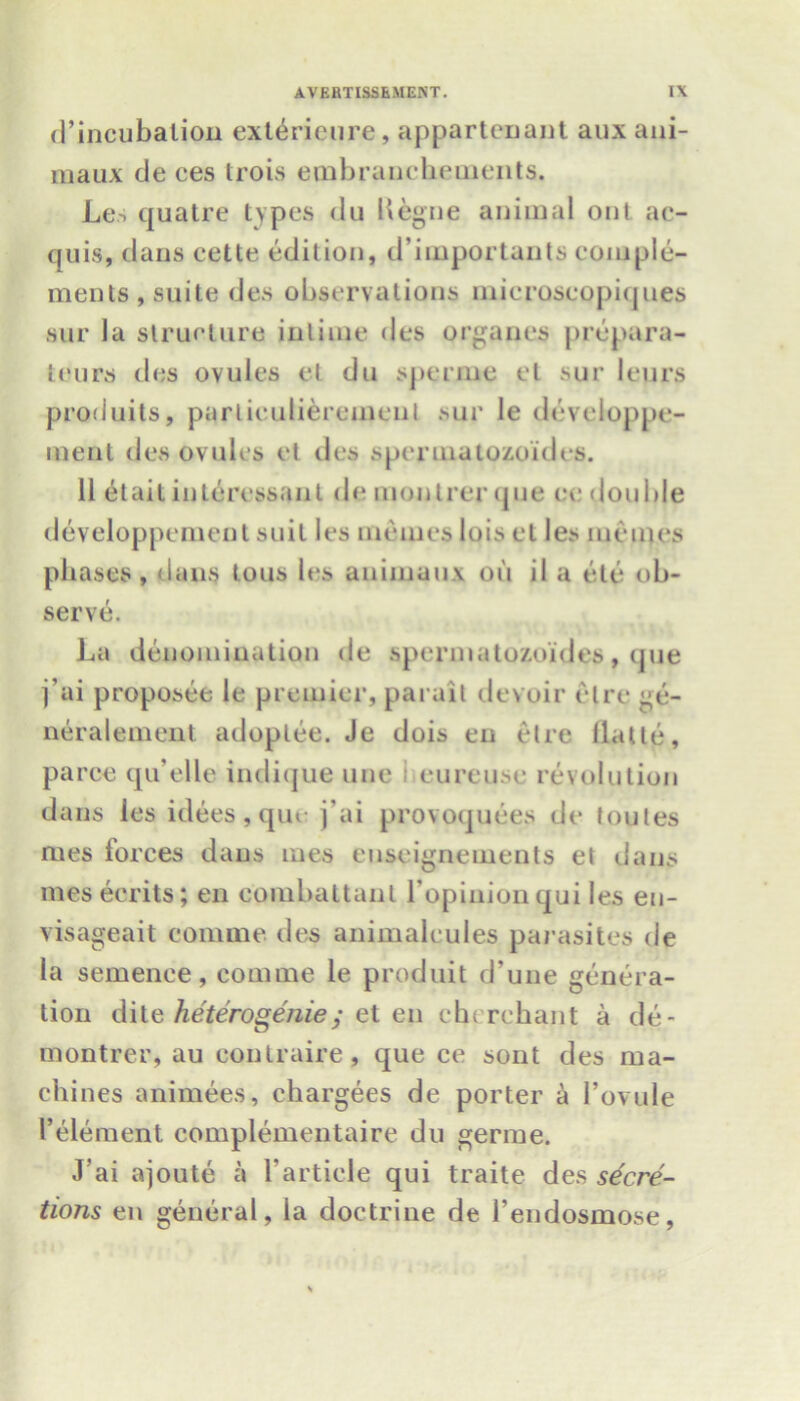 d’incubalion extericure, appartenant auxani- maux de ces trois embranchements. Les cjuatre types du Uegne animal out ac- quis, dans cette edition, d’importants comple- ments, suite des observations mieroseopiques sur la structure inlime des organes prepara- teurs des ovules el du sperme el sur leurs produits, parliculierement sur le dcveloppe- menl des ovules el des spermatozoides. 11 6tait intercssant de montrer que ce double developpement suit les memes lois el les monies phases, dans tous les animuux on il a etc ob- serve. La denomination de spermatozoides, que j’ai proposee le premier, parait devoir etre ge- neralement adoptee. Je dois en etre llatte, paree qu’elle indique une eureuse revolution dans les idees, que j’ai provoquees de toutes mes forces dans mes enseignements et dans mes eerits; en combattant Lopinion qui les en- visageait comme ties animalcules parasites de la semenee, comme le produit d’une genera- tion dite heterogenie ^ et en chirehant a de- montrer, au eonlraire, que ce sont des ma- chines animees, chargees de porter a l’ovule I’element complementaire du germe. J’ai ajoute a 1’article qui traite des secre- tions en general, la doctrine de 1’endosmose,