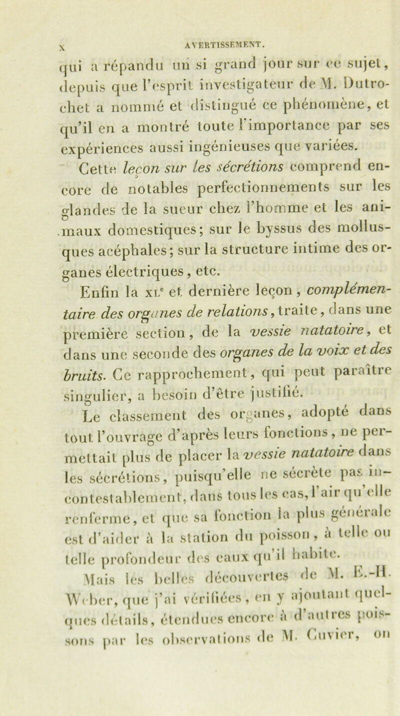 \ qui a repandu un si grand joursur ce sujet, depuis que 1’esprit investigatenr deM. IJutro- chet a nomme et distingue ce phenomene, et qu’il en a montre toute ('importance par ses experiences aussi ingenieuses que variees. Cette lecon sur les secretions comprend en- core de notables perfectionnements sur les glandes de la sueur chez I’hormne et les ani- maux domestiques; sur le lryssus des mollus- ques acephales; sur la structure intime des or- ganes electriques, etc. Enfin la xrc et derniere lecon, complemen- taire des orgiines de relations, traite, dans une premiere section, de la vessie natatoire, et dans une seconde des organes de la voix et des bruits. Ce rapprochement, qui pent paraitre singulier, a besoin d etre justilie. Le classement des organes, adopte dans tout l’ouvrage d’apres leurs fonctions, nc pci- meltait plus de placer la vessie natatoire dans les secretions, puisqu’elle nc secrete pas in- contestablemcnt, dans tousles eas,l aii (ju elk renferme,et que sa lonction la plus geneialc est d’aider a la station du poisson, a telle on telle profondeur des caux qu il habile. Mais les belles decouvcrtes do M. L.-IL Weber, que j’ai veriliees, en y ajoutant qucl- ques details, etcnducs encore a d autres pois- sons par les observations de M. Cuvier, on