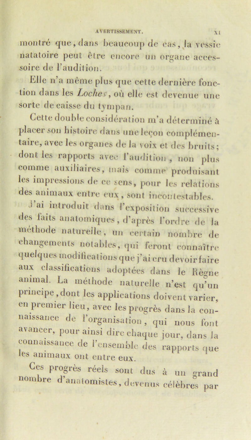 \1 montre que,dans beaucoup de cas, la vessie natatoire peul etre encore un organe acees- soire de l'audilion. Elle n’a memo plus que cette derniere fonc- lion dans les Lochex, on ellc est devenue uric sorte decaisse du tyinpan. Cette double consideration m’a determine it placer son histoirc flans unelccon eoinplemen- taire, avec les organes de la voix et des bruits; dont les rapports avec I audition , non plus comme auxiliaires, mais comine produisant les impressions de ce sens, pour les relations des animaux entre eux, sont incoulestables. a* introduit dans I’exposition successive des l’aits analomiques, d’apres l’ordre de la met hod e natureile, tin certain nombre de changements notables, qui feront connaitre quelques modifications que j’ai cm devoir faire aux classifications adoptees dans le Regne animal. La methode natureile n’est qu’un piincipe ,dont les applications doivent varier, en premier lieu, avec les progres dans la con- naissance de l’organisation, qui nous font avancer, pour ainsi direchaque jour, dans la conndissanee de i cnsemnle des rapports que les animaux out entre eux. Ccs progres reels sout dus a un grand nombre d analomistes, devemis celebres par