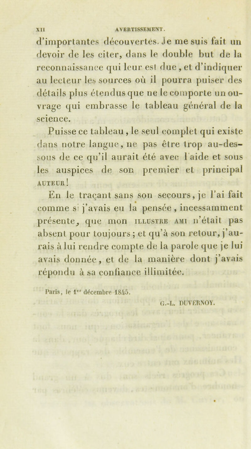d’importantes decouvertes. Je mesuis fait un devoir de les eiter, dans le double but de la reconnaissance qui lcur esl due , et d’indiquer au lecteur les sources ou il pourra puiser des details plus etendusque ne lecomporte un ou- vrage qui embrasse le tableau general de la science. Puisse ce tableau , le seul eomplet qui existe dans noire langue, ne pas etre trop au-des- sous de ce qu’il aurait ete avec 1 aide et sous les auspices de son premier el principal auteur! En le tracant sans son secours,je J ai fait • comme s j’avais eu la pensce , incessarnment presenter que mon illustre ami n’etait pas absent pour loujours ; et qu’a son retour, j’au- rais a lui rendre compte de la parole que je lui avais donnee, et de la maniere dont j’avais repondu a sa coniianee illimitee. Paris, le lrr d^cembro 18Z»5. G.-L. miVKRNOY.