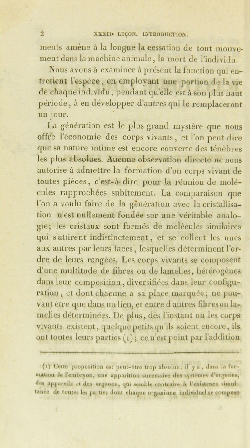 merits amenc a la longue la cessation de tout mouve- ment dans la machine aniniale, la mort de l’individu. Nous avons a examiner a present la fonction qui en- trelient l’espece, en employant une portion de la vie de chaque individu, pendant quelle est a son plus haut periode, a en developper d’autresqui le remplaceront un jour. La generation est le plus grand mystere que nous offr’e leconomie des corps vivants, et Ton peut dire que sa nature intime est encore couverte des tenebres les plus absolues. Aucune observation directe ne nous autorise a admettre la formation d un corps vivant de toutes pieces, c’est-a-dire pour la reunion de mole- cules rapprochees subitement. La comparaison que I on a voulit faire de la generation avec la cristallisa- tion n est nullement fondee sur une veritable analo- gic; les cristaux sont formes de molecules similaires qui s’attirent indistinctement, et se collent les uues aux autres parleurs faces, lesquclles d^terminent 1’or- dre de leurs rangees. Les corps vivants se composent d’une multitude de fibres ou de lamelles, beterogencs dans leur composition , diversifies dans leur couhgu- ration, et dontcbacune a sa place marquee; ne pou- vant etre (pie dans uu lieu, et eutre d’autres fibres ou la- melles determines. De plus, des l iustanl ou les corps vivants existent, quelque petits quils soient encore, ils out toutes leurs parties (i); ee n est point par ladditiou (i) Cette proposition est peul-etrc trop ahsoluc ; il y a , dans la for- ■naiiou fin l’erabryon, one apparition successive des systi-nn s d’orgertet, dos apparod* et des oryauci, qui soluble lontraiio a I’tmalcncn situul- tance dc toutes les parties dotil chaque org.utismc iudividuel sc compose