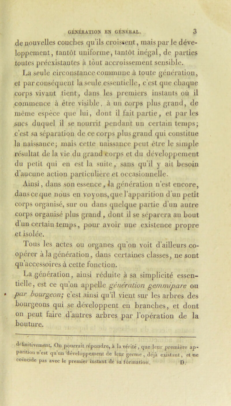 de nouvelles couches qu’ils croissent, inais par le deve- loppement, tanlot uniforme, tanlot illegal, de parties toutes precxistantes a tout accroissement sensible. La seule circonstance commune a toute generation, et par consequent la seule essentielle, cest quecbaque corps vivant tient, dans les premiers instants ou il commence a etre visible, a un corps plus grand, de meme espece quc lui, dont il fait partie, et paries sues duquel il se nourrit pendant un certain temps; e’est sa separation de ce corps plus grand qui constitue la naissauce; mais cette naissauce pent etre le simple resultat de la vie du grand corps et du developpcraent du petit qui en est la suite, sans qu'il y ail besoin daucune action parliculiere et oecasiouuelle. Ainsi, dans son essence , la generation n’est encore, danseeque nous en voyons,quel’apparition d un petit corps organise, sur ou dans quelque partie d un autre corps organise plus grand , dont il se separera an bout d un certain temps, pour avoir une existence propre et isolee. Tons les actes ou organes quon voit d’ailleurs co- operer a la generation, dans certaines classes, ue sont qu’accessoires a cette fonctiou. La generation, aiusi reduite a sa simplicity essen- tielle, est ce quon appelle generation gemmipare ou par bourgeon; c est ainsi qu'il vient sur les arbres des bourgeons qui se developpent en branches, et dont on peut faire d autres arbres par l’operation de la bouture. defiaitivement. On pourrait repoudre, a la verite, que Ieur premiere ap- pamion n’est qu’un developpement de tear germe , deja existant, et ne coincide pas avec le premier instant de sa formation. D.