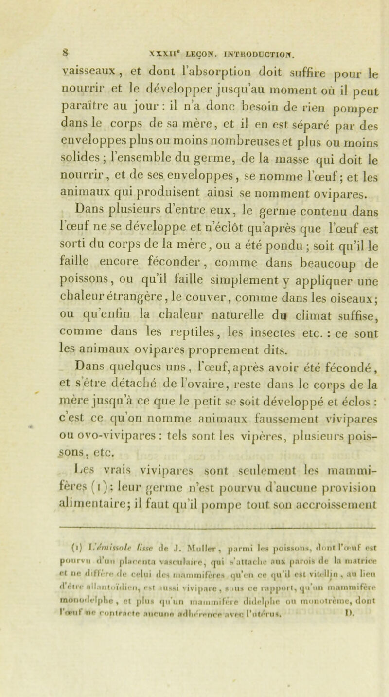 vaisseaux , et dont l’absorption doit suffire pour le aourrir ct le developper jusqu’au moment oil il peut paraitre au jour: il n’a done besoin de rien pomper dans le corps de sa mere, et il en est separe par des enveloppes plus ou moins nombreuses et plus ou moins solides; l'ensemble du germe, de la masse qui doit le nourrir, et de ses enveloppes, se nomme I’oeuf; et les animaux qui produisent aiusi se nomment ovipares. Dans plusieurs d’entre eux, le germe contenu dans 1 oeuf ne se developpe et n’eclot qu apres que l’oeuf est sorti du corps de la mere, ou a ete pondu ; soit qu’il le faille encore feconder, comme dans bcaucoup de poissons, ou qu il faille simplement y appliquer une cbaleuretrangere, le couver, comme dans les oiseaux; ou qu’enfin la chaleur naturelle du climat suffise, comme dans les reptiles, les insectes etc. : ce sont les animaux ovipares proprement dits. Dans quclques uns , I'oeuf, a pres avoir ete feconde, et setre detacbe de 1’ovaire, reste dans le corps de la mere jusqu’a ce que le petit se soit developpe et eclos : c est ce qu’on nomme animaux faussement vivipares ou ovo-vivipares : tels sont les viperes, plusieurs pois- sons, etc. Les vrais vivipares sont seulemei.it les mammi- feres (i): leur germe n’est pourvu d’aucuue provision aliraentaire; il faut qu’il pompe tout son accroissetnent (i) I rmisiolc lissc dr J. Muller, pnrmi les poissons, dont I’cruf est pourvu d’un [>Lcent;i vasculaire, qui s'atlaclie aux parois de In matriee et lie differe (le celui des inmnuiiferes (ju’en re (pl’il est vitellin , au lien d pice nllniitoulien, est onssi vivipnrc , sous ce rapport, qu'nn imunmifcre rnonodelplic , rt pins qu’un inaininiferc didelplic on mqnotremc, dont I r**ul iip rontrarte •inruns adlii*rprrre nvrc 1'iiti'itUt if*