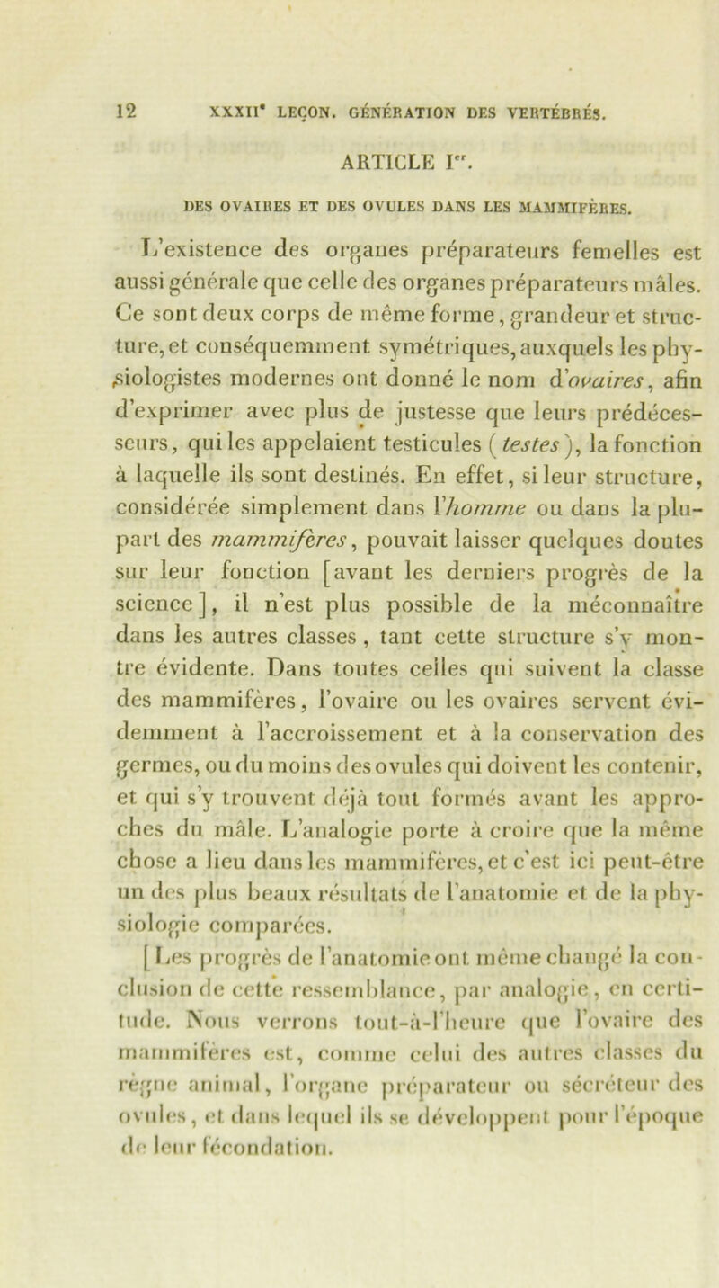 ARTICLE I. DES OVAIHES ET DES OVULES DANS LES MAMMIFERES. T/existence des organes preparateurs femelles est aussi generale que celle des organes preparateurs males. Ce sont deux corps de me me forme, grandeur et struc- ture, et consequemment symetriques,auxquels les phy- rsiologistes modernes out donne le nom do va ires, afin d’exprimer avec plus de justesse que leurs predeces- seurs, qui les appelaient testicules (testes), lafonction a laquelle ils sont destines. En effet, sileur structure, consideree simplement dans Xhoinme ou dans la plu- parl des mammiferes, pouvait laisser quelques doutes sur leur fonction [avant les derniers progres de la science ], il n’est plus possible de la ineconnailre dans les autres classes , tant cette structure s’y raon- tre evidente. Dans toutes cedes qui suivent la classe des mammiferes, l’ovaire ou les ovaires servent evi- demment a l’accroissement et a la conservation des germes, ou du moins des ovules qui doivent les contenir, et fjui s’y trouvent deja tout formes avant les appro- ches du male. L’analogie porte a croire que la meme chose a lieu dans les mammiferes, et e’est ici peut-etre un des plus beaux resultats de l’anatomie et de la phy- siologic companies. [ Ees progres de 1’anatomieont meme change la con- clusion de cette ressemblance, par analogic, en certi- tude. Nous verrons tout-a-l’heure que lovaire des mammiferes est, comme cclui des autres classes du regne animal, l organc preparateur ou secretcur des ovules, et dans iequel ils se devcloppent pour I’epoque de leur fecundation.