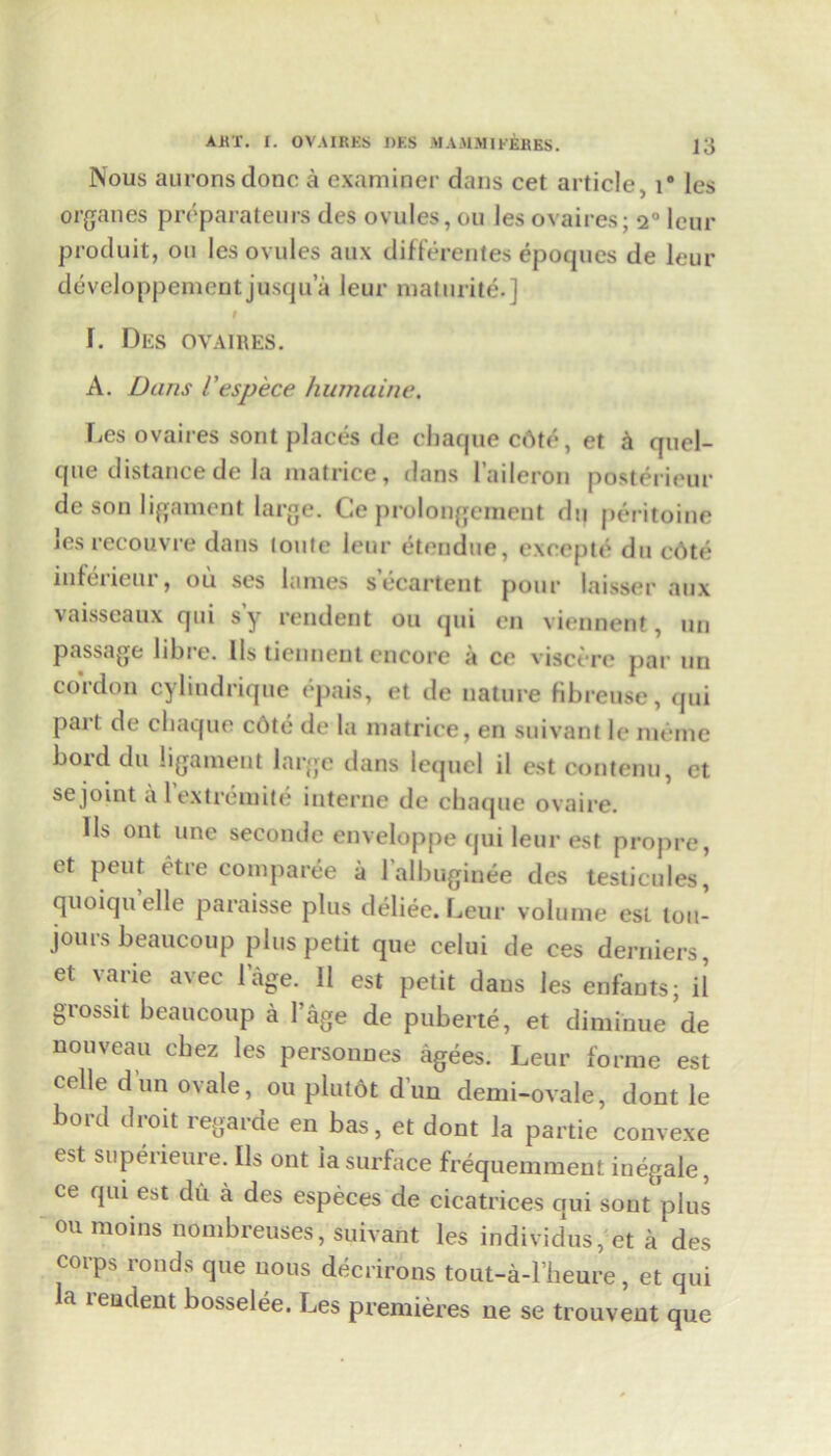 Nous auronsdonc a examiner dans cet article ., r les organes preparateurs des ovules, ou les ovaires; <i° lour produit, on les ovules aux differentes epoques de leur developpementjusqua leur maturite.] # I. Des ovaires. A. Dans Uespece humaine. Les ovaires sont places de chaque c6te, et h quel- que distance de la matrice, dans l’aileron posterieur de son ligament large. Ce prolongement du peritoine les recouvre dans toute leur etendue, excepte du edte inleiieui , ou ses lames secartent pour laisser aux vaisseaux qui sy rendent ou qui en viennent, uu passage libre. Ils tiennent encore a cc visct re par un cordon cylindrique epais, et de nature fibreuse, qui part de cbaque c6te de la matrice, en suivant le meme bord du ligament large dans Ictjucl il est contenu, et se joint a lextremite interne de chaque ovaire. 11s ont une seconde enveloppe qui leur est propre, et peut etre comparee a lalbuginee des testicules, quoiqu el 1 e paraisse plus deliee. Leur volume est lou- jours beaucoup plus petit que celui de ces derniers, et varie avec lage. II est petit dans les enfauts; il grossit beaucoup a l’age de puberte, et diminue de nouveau cbez les persounes agees. Leur forme est celle dun ovale, ou plutdt dun demi-ovale, dont le bord droit regarde en bas, et dont la partie convexe e*t superiettre. Ils ont la surface frequemment inegale, ce qui est du a des especes de cicatrices qui sont plus oumoins nombreuses, suivant les individus, et a des corps roods que nous decrirons tout-a-l beure, et qui a teudent bosselee. Les premieres ne se trouvent que