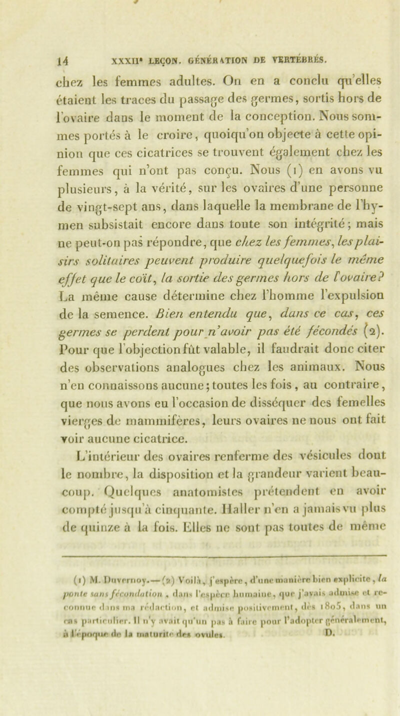 chez les femmes adultes. On en a conclu qu’elles etaient les traces du passage des germes, sortis hors de l’ovaire dans le moment de la conception. Noussoni- mes portes a le croire, quoiqu’on objecte a cette opi- nion que ces cicatrices se trouvent egalement chez les femmes qui n’ont pas concu. Nous (1) cn avons vu plusieurs, a la verite, sur les ovaires d’une persoime de vingt-sept ans, dans laquelle la membrane de l’hy- men subsistait encore dans toute son integrite; mais ne peut-on pas repondre, que cltez les femmes, lesplai- sirs solitaires peuvent produire quelquefois le me me efjet que le edit, la sortie desgermes hors de Covaire? La menie cause determine chez fhomme l’expulsion de la semence. Bien entendu que, dans ce cas, ces germes se perdenl pour n avoir pas ete fecondes (2). Pour que l objectionfut valable, il faudrait done citer des observations analogues chez les animaux. Nous n’en connaissons aucune; toutes les fois , au contra ire, que nous avons eu 1’occasion de dissequer des femelles vierges de mammiferes, leurs ovaires ne nous ont fait yoir aucune cicatrice. L’interieur des ovaires renferme des vesicules dout le nombre, la disposition et la grandeur varient beau- coup. Quelques anatomistes pretendent en avoir compte jusqu a cimjuanle. Haller nen a jamais vu plus de quinze a la fois. Liles ne sout pas toutes de menie (1) M. Diivrrnoy.—(9) V'oil.i, j'espi*rc, d’une manure bien axplicite, la pontc Hint fecundation . dans I’espccc iiumaiue, quo j’avais aduiiso cl rc- connur d ins ma n dnrtion, ct ndinisc pogilivcment, d<\s iSo.1), dans un ras parlirulier. II n'y flVait qu’un pas a fairc pour 1’adoptcr gen^ralomeOt, ii IVpnquR do la inalunii' do* ovule*.