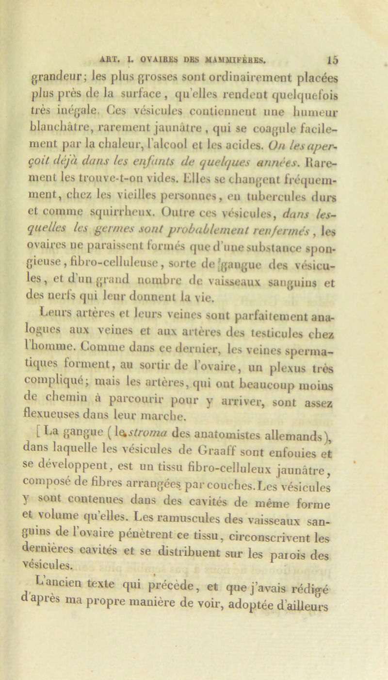 grandeur; les plus grosses sont ordinairement placees plus pres de la surface, qu’elies rendent quelquefois ties iuegale. Ces vesicules coutienncnt line bumeur blanchatre, rarement jaunatre , qui se coagule facile- meqt par la chaleur, 1’alcool et les acides. On lesaper- goit dejd dans les enfants de quelques annees. Hare- men l les trouve-t-on vides. biles se changent frequem- ment, chez les vieilles personnes, eu tubercules durs ct comme squirrheux. Outre ces vesicules, dans les- quelles les games sont probablement ren/ermes , les ovaires ue paraissent tonnes que d’uuesubstance spon- gieuse , fibro-celluleuse, sorte de’gangue des vesicu- les, et d un grand uoiubre de vaisseaux sauguius et des nerfs qui leur douneut la vie. Leurs arteres et leurs veines sont parfaitement ana- logues aux \eines et au\ arteres des testicules chez Ibomnie. Conline dans ce dernier, les veines sperina- tiques torment, au sortir de lovaire, un plexus tres eomjilique; rnais les arteres, qui out bcaucoup lnoius de chemm a parcourir pour y arriver, sont assez flexueuses dans leur marcbe. L La gang ue ^ 1 (^stro/na des anatomistes allemands), dans laquelle les vesicules de Graaff sont enfouies et se developpent, est un tissu fibro-celluleux jaunatre, compose de fibres arranges par couches. Les vesicules y sont contenues dans des cavites de meme forme et volume qu’elles. Les ramuscules des vaisseaux san- guins de lovaire penetrent ce tissu, circonscrivent les deruieres cavites et se distribuent sur les parois des vesicules. Lancien texte qui precede, et quej’avais redige dapres ma propre maniere de voir, adoptee dailleurs