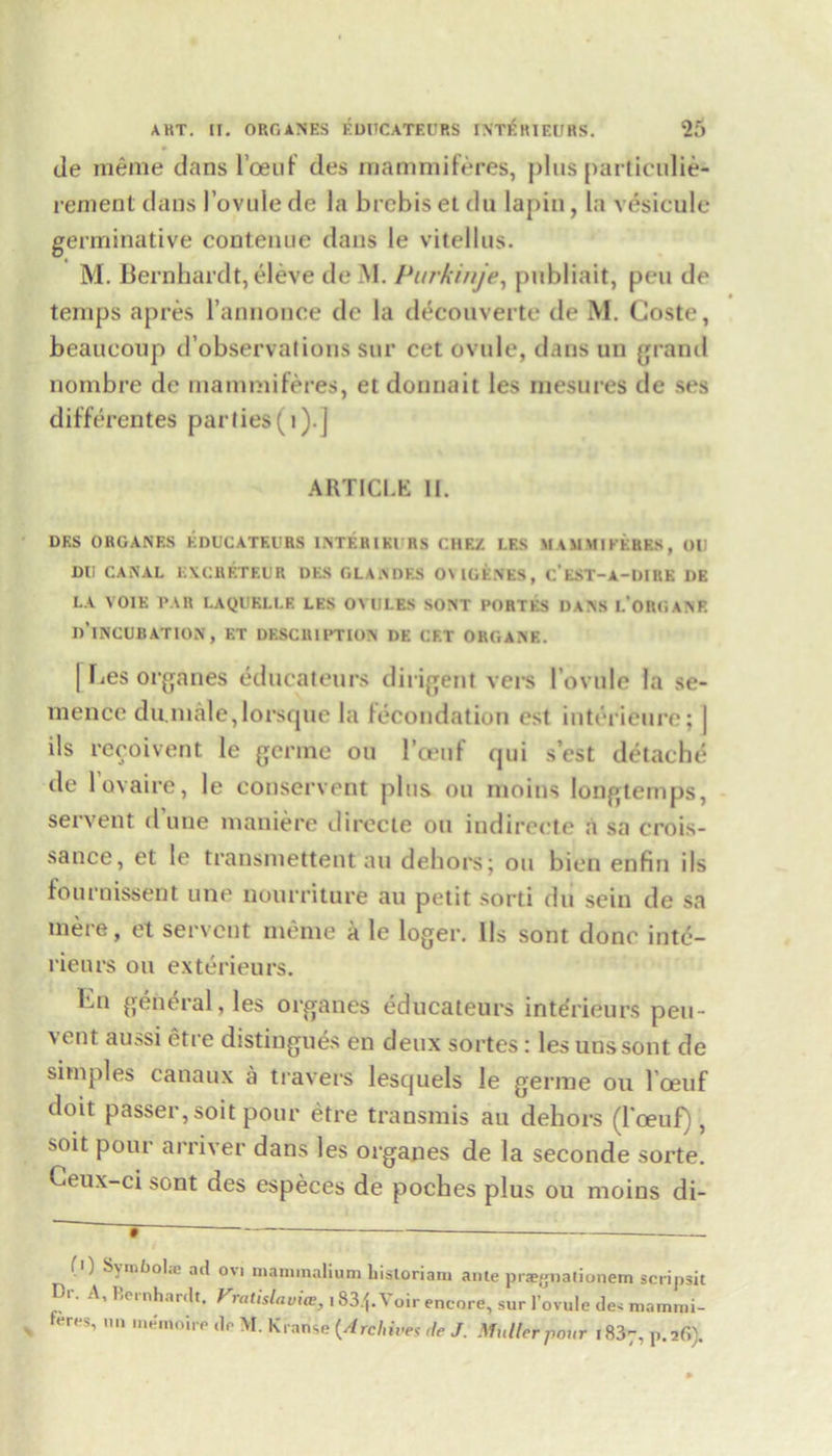 de menie dans l’oeiif des mammiferes, plus particulie- rement dans 1’ovule de la brcbis et du lapin, la vesicule germinative coutenue dans le vitellus. M. Bernhardt, eleve de M. Purkinje, publiait, pen de temps apres l’annonee de la decouverte de M. Coste, beaueoup d’observations sur cet ovule, dans un grand nombre de mammiferes, et donnait les mesures de ses differentes parties (1).] ARTICLE II. DES OROANES EDUCATEURS INTERIKI RS CUE/ LES MAJIMIKERKS, OU Dll CANAL EXCHETEUR DES GLANDES 0\ IGENES, C’EST-A-DIRE DE LA VOIE PAR LAQUELLR LES OVULES SONT PORTES DANS L’ORGANE d’iNCUBATION, ET DESCRIPTION DE CET ORGANS. [ lies organes educateurs diligent vers 1’ovule la se- mence du.male,lorsque la fecondation est interieure; | ils recoivent le gcrme on l’oeuf qui s’est detache de lovaire, le conservent plus on moins longtemps, servent dune maniere directe on indirecte a sa crois- sance, et le transmettent au dehors; on bien enfin ils fournissent une nourriture au petit sorti du sein de sa mere, et servent meme a le loger. Ils sont done inte- rieurs on exterieurs. Kn general, les organes educateurs interieurs pen- vent aussi etre distingues en deux sortes: les unssont de simples canaux a travers lesquels le germe ou l’oeuf doit passer, soit pour etre transmis au dehors (Toeuf), soit pour arriver dans les organes de la seconde sorte. Geux-ci sont des especes de poches plus ou moins di- ■') Symbolse ad 0V1 uiaminalium liisloriaiu auleprsgnalionem scripsit Tii A, Bernhardt. Fratislavice, 1834* Voir encore, sur 1’ovule de> mammi- t«res, un memoirr de M. Kranse (Archive, rle J. Muller pour i837, p.26).