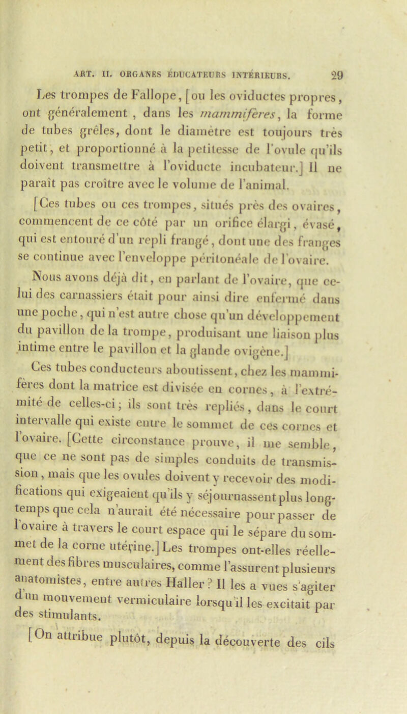 Ces trompes de Faliope, [on les oviductes propres, ont generalement , dans les mammiferes, la forme de tubes greles, dont le diametrc est ton jours ties petit, et proportioune a la petilesse de l’ovule qu’ils doivent transmettre a l’oviducte incubateur.J 11 ue parait pas croitre avec le volume de I’animal. [Ces lubes on ces trompes, situes pres des ovaires, commencent de ce c6te par un orifice elargi, erase, qui est entoure d’un repli frange, dont une des franges se continue avec l’enveloppe periloneale de 1'ovaire. Nous avons deja ilit, en parlant de l’ovaire, que ce- lui des carnassiers etait pour ainsi dire enlerinc daus line poche, qui n est autre chose qu un developpement du pavilion de la trompe, produisant une liaison plus in time entre le pavilion et la glaude on igcne.J Ces tubesconducteurs aboutissent,chez les inannni* feics dont la matrice est divisee en corues, a 1’extre- mite de celles-ci; ils sont tres replies, dans le court intervalle qui existe entre le soinmct de ces cornes et l’ovaire. [Cette circonstance prouve, il me semble, que ce ne sont pas dc simples conduits de transmis- sion , mais que les ovules doivent y recevoir des modi- fications qui exigeaient qu ils y sejournassentplus long- temps que cola naurait ete necessaire pour passer de l’ovaire a travers le court espace qui le separe dusom- met de la corne uterine.] Les trompes ont-elles reelle- ment des fibres musculaires, comme l’assurent plusieurs anatomistes, entre amres Haller? II les a vues sagiter d un mouvement vermiculaire lorsqu il les excitait par des stimulants. [On attribue plutot, depuis la decouverte des cils