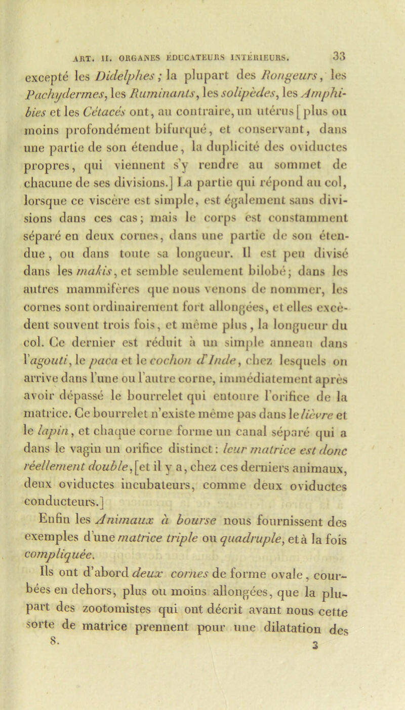 excepte les Didelphes; la plupart des Rongeurs, les Pacht/dermes, les Ruminants, les solipedes, les Amphi- bies et les Cetaces out, au contraire,im uterus[ plus ou inoins profondement bifurque, et conservant, dans une partie de son etendue, la duplicite des oviductes propres, qui vienuent s’y reudre au sommet de chacuue de ses divisions.] La partie qui repond au col, lorsque ce viscere est simple, est egalement sans divi- sions dans ces cas; mais le corps est constaininent separe en deux comes, dans une partie de son eten- due , ou dans toute sa longueur. 11 est pen divise dans les nia/is, et semble seulement bilobe; dans les autres mammiferes ijue nous venons de nonuner, les cornes sont ordinairenient fort allongees, et elles e.xce- dent souvent trois fois, et meme plus, la longueur du col. Ce dernier est reduit a un simple anneau dans Yagouti, le paca et le cochon cTlnde, chez lesquels on arrive dans l’une ou l’aulre come, innnediatement apres avoir depasse le bourrelet qui entoure l’orifice de la niatrice. Ce bourrelet n’existe meme pas dans \e lieu re et le lupin, et ebaque coruc forme un canal separe qui a dans le vagin un orifice distinct: leur matrice est done reellement double,[et il y a, chez ces derniers animaux, deux oviductes iucubateurs, comme deux oviductes conducteurs.] Enfiu les Animaux a bourse nous fournissent des exernples d une matrice triple ou quadruple, eta la fois compliquee. Ils out d’abord deux conies de forme ovale, cour- bees en dehors, plus ou moins allongees, que la plu- part des zootomistes qui out decrit avant nous cette sorte de matrice prennent pour une dilatation des