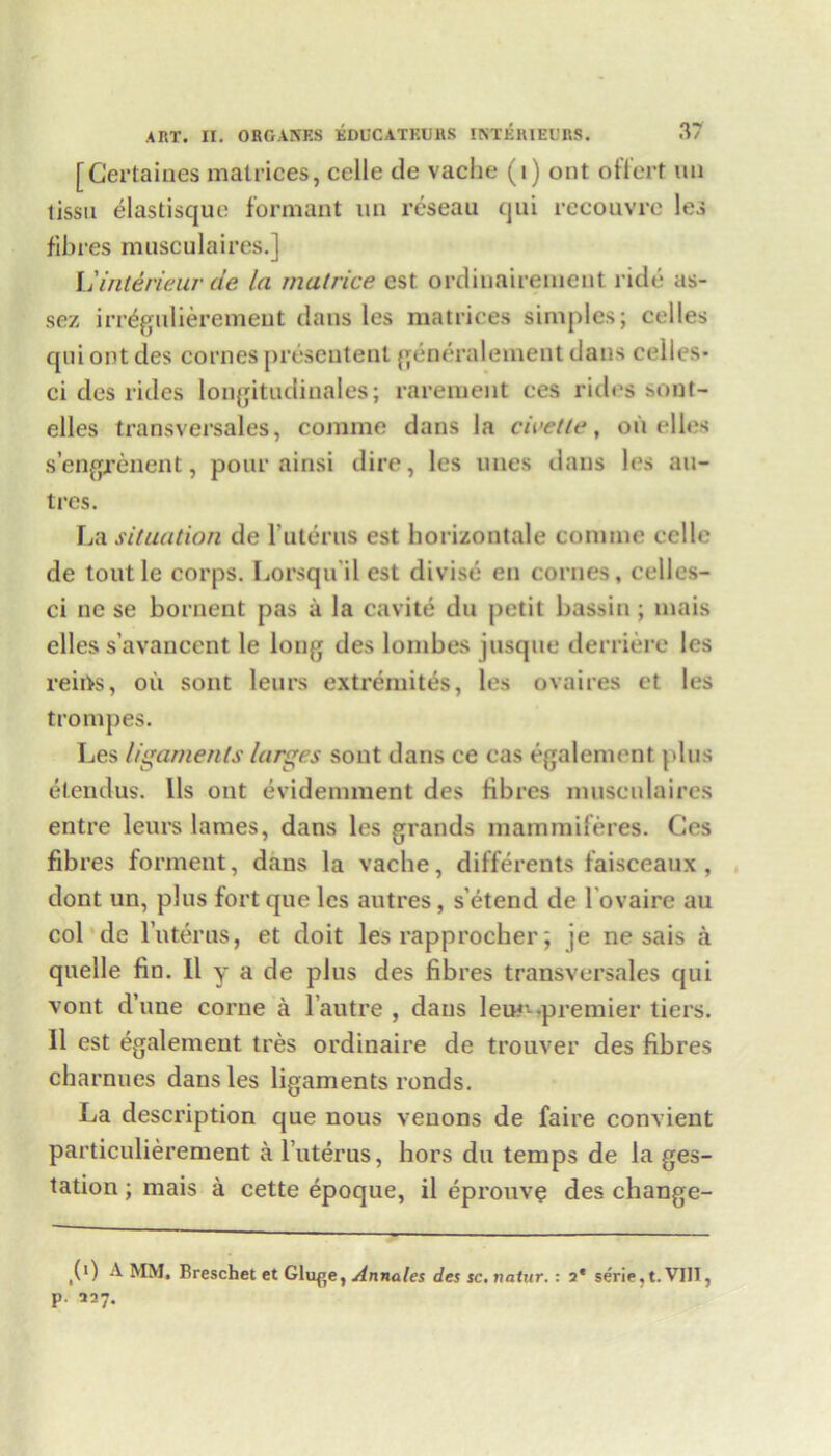 [Certaines matrices, celle de vache (i) out offert un tissu elastisque formant un reseau qui recouvrc les fibres musculaires.] Miriterieur de la matrice est ordinairenieut ride as- sez irregulieremeut dans les matrices simples; celles qui ont des cornes prescutenl generalement dans ceiles- ci des rides longitudinales; rarement ces rides sont- elles transversales, comme dans la civetle, on idles s’engrenent, pour ainsi dire, les lines dans les au- tres. La situation de Interns est horizontale comme cello de toutle corps. Lorsqu il est divise en cornes, celles- ci ne se bornent pas a la cavite du petit bassin; mais elles s’avancent le long des lombes jusque derriere les reins, oil sont leurs extremites, les ovaires et les trompes. Les ligaments larges sont dans ce cas egalement plus etendus. lls ont evidennnent des fibres musculaires entre leurs lames, dans les grands mammiferes. Cos fibres forment, dans la vache, differents faisceaux, dont un, plus fort que les autres, s’etend de l ovaire au col de luterus, et doit les rapproeber; je ne sais a quelle fin. Il y a de plus des fibres transversales qui vont d’une corne a l’autre , dans leur- premier tiers. Il est egalement tres ordinaire de trouver des fibres charnues dans les ligaments ronds. La description que nous venons de faire convient particulierement a luterus, hors du temps de la ges- tation ; mais a cette epoque, il eprouve des change- (>) A MM, Breschet et Glu^e, Annates des sc. natur. : 2* serie.t. VIII, p. 227.