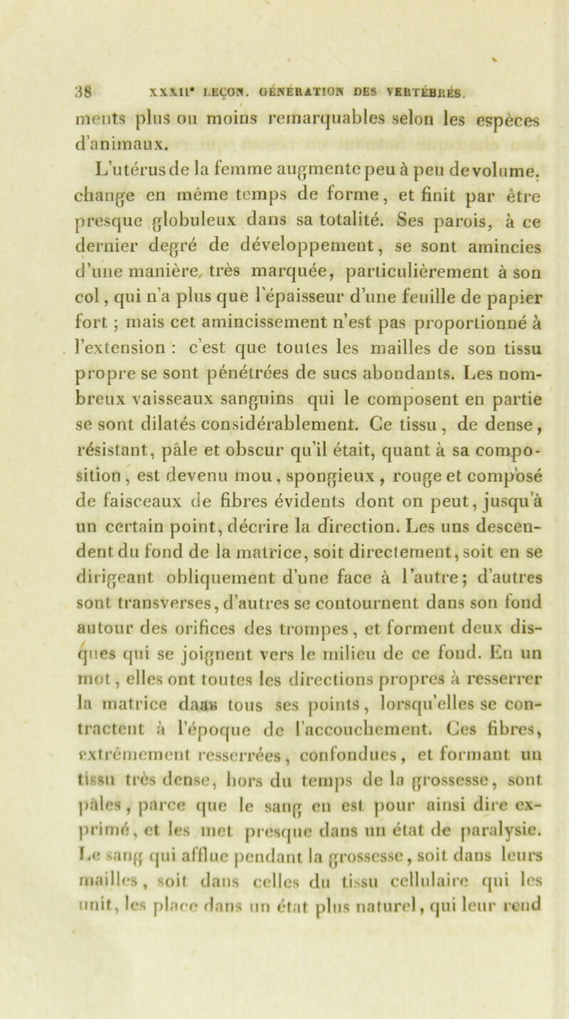 ments plus on moins rernarquables selon les especes d’animaux. L’uterusde la femme augmentcpeu& peu devoid me. change en meme temps de forme, et finit par etre presque globuleux dans sa totalite. Ses parois, a ce dernier degre de developpemeut, se sont amincies d’une maniere, tres marquee, particulierement a son col, qui n’a plus que l’epaisseur d’une feuille de papier fort; mais cet amincissement n’est pas proporlionne a 1’extension : c’est que toutes les mailles de son tissu propre se sont penetrees de sues abondants. Les nom- breux vaisseaux sanguins qui le composent en partie se sont dilates considerablement. Ce tissu , de dense, resistant, pale et obscur qu’il etait, quant a sa compo- sition , est devenu mou , spongieux , rouge et compose de faisceaux de fibres evidents dont on peut, jusqu’a un certain point, decrire la direction. Les uns descen- dentdu fond de la matrice, soit directement,soit en se dirigeant obliquement d’une face a l’autre; d’autres sont transverses, d’autres se contournent dans son fond autour des orifices des trompes, et formeut deux dis- ques cpii se joignent vers le milieu de ce fond. En un mot, dies ont toutes les directions propres a resserrer la matrice daas tous ses points, lorsqu’elles se con- tractent a l’6poque de laccouchement. Ces fibres, extremement resserrees, confondues, et formant un tissu tres dense, hors du temps de la grossesse, sont p.iles , parce que le sang en est pour ninsi dire ex- prim!!, et les met presque dans un dat de paralysie. Le sang cjui afflue pendant la grossesse, soit dans leurs mailles, soil dans cellos du tissu cellulaire qui les unit, les place dans un etat plus naturel, qui leur rend