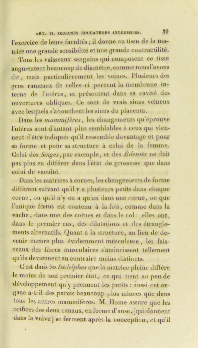 I’exercice de leurs lacultes ; il domic au tissu de la nia- trice une grande sensibilite et une grande contractilite. Tous les vaisseaux sauguins qui composeut ce tissu augmentent beaucoupde diametre, coumienousl avons dit, mais particulierement les veines. Plusieurs des gros rameaux de celles-ci percent la membrane in- terne de Tuterus, et presenteut dans sa cavite des ouvertures obliques. Ge sont de vrais sinus veineux avec lesqUels s’aboucbent les sinus du placenta. Dans les matnrmferes, les chaugeinents <ju eprouve l’uterus sont d’autant plus serablables a crux qui vien- iient d’etre indiques qu’il ressemble davautage et pour sa forme et pour sa structure a celui de la femme. Celui des Singes, par exemple, et des Js denies lie doit pas plus en dilferer dans l etat tie grossesse que dans celui de vacuite. Dans les matrices a corues, les changements de lornie different suivant qu il y a plusieurs petits dans chaque corne, ou qu’il n’y en a qu un lians une corue, ou que l’unique foetus est coutenu a la fois, conime dans la vacbe, dans line des cornes et dans le col : dies out, dans le premier cas, des dilatations et des etrangle- ments alternatifs. Quaut a la structure, an lieu de de- venir encore plus evidemment musculeuse, les fais- ceaux des fibres musculaires s amincissent tellement qu ils deviennent au contraire moins distincts. C est dans les Didelphes que la matrice pleine differe le moins de sou premier etat, ce qui tient au pen de developpemeiit qu’y prennent les petits : aussi cet or- gaue a-t-il des parois beaucoup plus minces que dans tous les autres mammiferes. M. Home assure que les orifices des deux eanaux, en forme d’ause, [qui donnent dans la vulve] sc ferment apres la conception, et qu’il