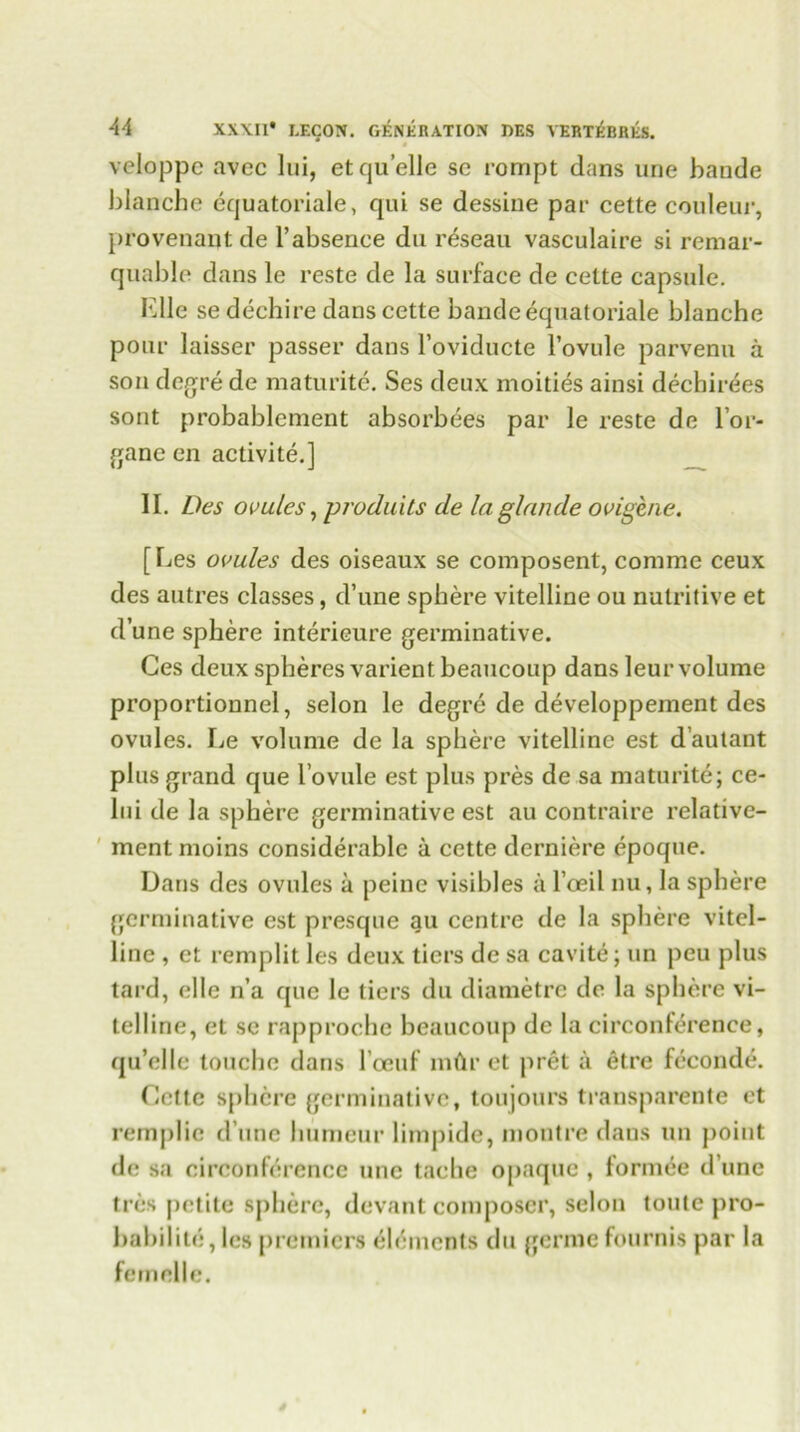 veloppe avec lui, etquelle sc rompt dans une bande blanche equatoriale, qui se dessine par cette couleur, provenant de 1’absence du reseau vasculaire si remar- quable dans le reste de la surface de cette capsule. Kile se dechire dans cette bande equatoriale blanche pour laisser passer dans l’oviducte l’ovule parvenu a son degre de maturite. Ses deux moities ainsi dechirees sont probablement absorbees par le reste de l’or- gane en activite.] II. Des ovules, produits de laglande ovigene. [Les ovules des oiseaux se composent, coniine ceux des autres classes, d’une sphere vitelline ou nutritive et dune sphere interieure germinative. Ges deux spheres varient beaucoup dans leur volume proportionnel, selon le degre de developpement des ovules. Le volume de la sphere vitelline est d’autant plus grand que l’ovule est plus pres de sa maturite; ce- lui de la sphere germinative est au contraire relative- ment moins considerable a cette derniere epoque. Dans des ovules a peine visibles a l’oeil nu, la sphere germinative est presque au centre de la sphere vitel- line , et remplit les deux tiers de sa cavite; un peu plus tard, el le n’a que le tiers du diametre de la sphere vi- telline, et sc rapproche beaucoup de la circonference, qu’elle touche dans l and’ mdr et pret a etre feconde. Cette sphere germinative, toujours transparente et remplie d’une liumeur limpide, montre dans un point de sa circonference une tache opaque , formee d une tres petite sphere, devant composer, selon toute pro- babilite, les premiers elements du germe fournis par la fetnelle.