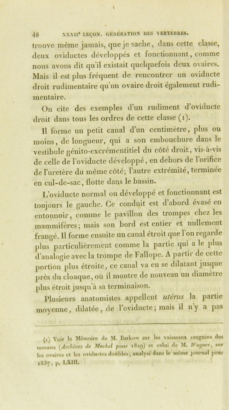 trouve meme jamais, quejesache, dans cette classe, deux oviductes developpes et fonctionnant, comrae nous avons dit qu’il existait quelquefois deux ovaires. Mais il est plus frequent de rencontrer un oviducte droit rudimentaire qu’un ovaire droit egalement rudi- mentaire. On cite des exemples d’un rudiment d’oviducte droit dans tous les ordres de cette classe (l). 11 forme un petit canal d’un centimetre, plus ou moins, de longueur, qui a son embouchure dans le vestibule genito-excrementitiel du c6te droit, vis-a-vis de celle de l’oviducte developpe, en dehors de l’orifice de l’uretere du meme cote; l’autre extremite, terminee en cul-de-sac, flotte dans le bassin. L’oviducte normal ou developpe et fonctionnant est toujours le gauche. Ge conduit est d abord evase en entonnoir, comme le pavilion des trompes chez les mammiferes; mais son bord est entiei et nullement frange. 11 forme ensuite un canal etroit que l'on regarde plus particulierement comme la partie qui a le plus d’analogic avec la trompe de Fallope. A partir de cette portion plus etroite, ce canal va en se dilatant jusque pres du cloaque, oil il monlre de nouveau un diametie plus etroit jusqu’a sa terminaison. Plusicurs anatomistes appellent uterus la partie moyenne, dilatee, de l’oviducte; mais il ny a pas (i) Voir to Mcmoirc tic M. Barkow sur les vaisseaux s.ingnins des oiscaux (Archives de Merkel pour 1829) cl cclui dc M. H'ngncr, snr |c» ovaire* et les oviduties doAliles, analyse dans le inline journal pour 1837, p. LXIII.