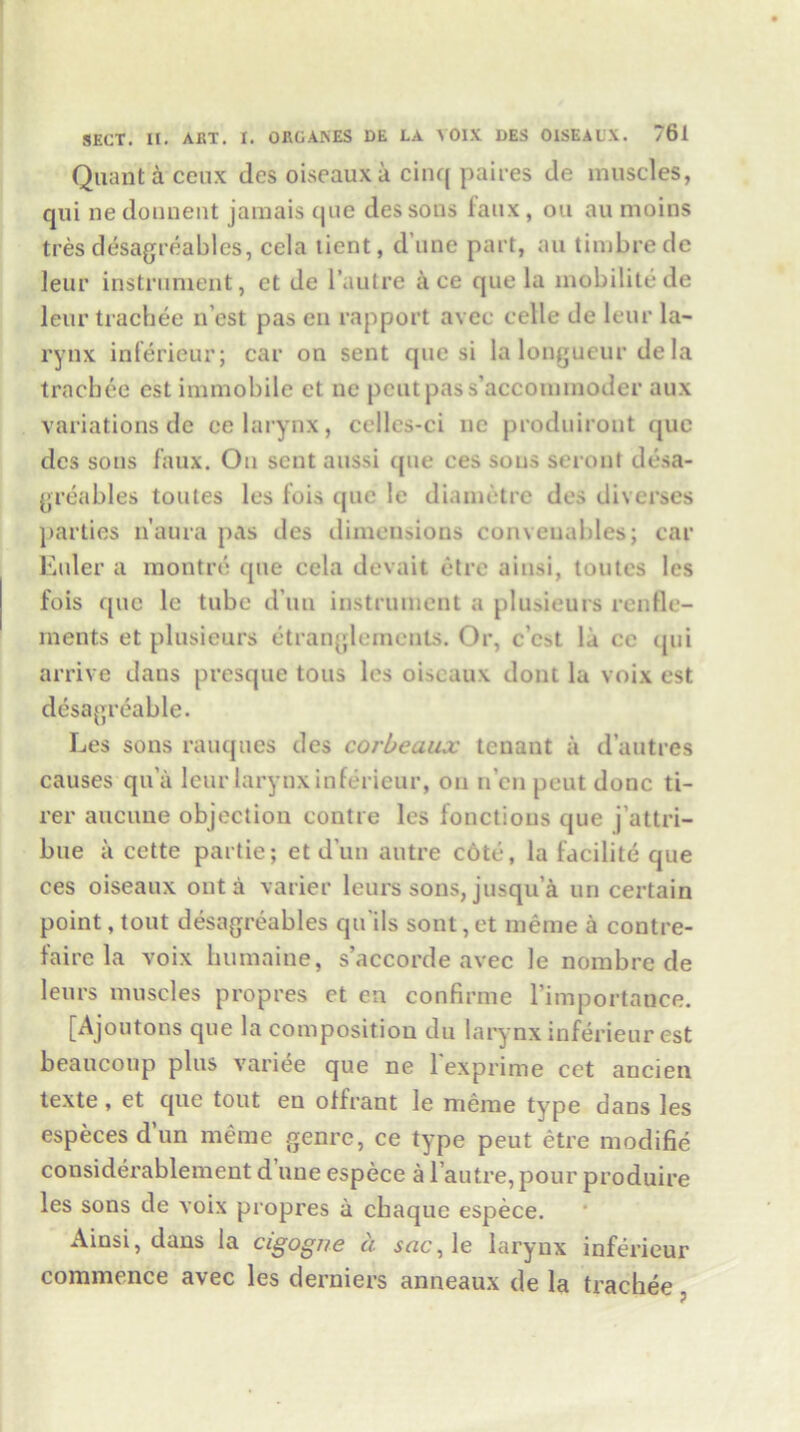Quant'd ceux des oiseaux a cinq paires de muscles, qui ne donnent jamais que des soils faux, ou au moins tres desagreables, ccla tient, d une part, au timbre dc leur instrument, et de l’autre ace que la mobilitede leur trachee n’est pas en rapport avec celle de leur la- rynx inferieur; car on sent que si la longueur de la trachee est immobile et ne pent pas s’accommoder aux variations de ee larynx, cellcs-ci ne produiront (jue des sons faux. On sent aussi que ces sous seront desa- greables toutes les fois que le diametre des diverses parties n'aura pas des dimensions conveuables; car Euler a montre que cela devait etre ainsi, toutes les fois que le tube d un instrument a plmieurs renfle- ments et plusieurs etranglements. Or, e’est la cc qui arrive dans presque tons les oiseaux dont la voix est desagreable. Les sons rauques des corbeaux tenant a d’autres causes qn’a leur larynx inferieur, on n’en pent done ti- rer aucune objection contre les fonctions que j’attri- bue a cette partie; et dun autre cote, la facilite que ces oiseaux out a varier leurs sons, jusqu’a un certain point, tout desagreables qu ils sont, et meme a contre- faire la voix humaine, s’accorde avec le nombre de leurs muscles propres et en confirme l’importance. [Ajoutons que la composition du larynx inferieur est beaucoup plus variee que ne 1 exprime cet ancien texte, et que tout en offrant le meme type dans les especes d un meme genre, ce type peut etre modifie considerablementduneespece al’autre,pour produire les sons de voix propres a chaque espece. Ainsi, dans la cigogne a ^nc,le larynx inferieur commence avec les derniers anneaux de la trachee,