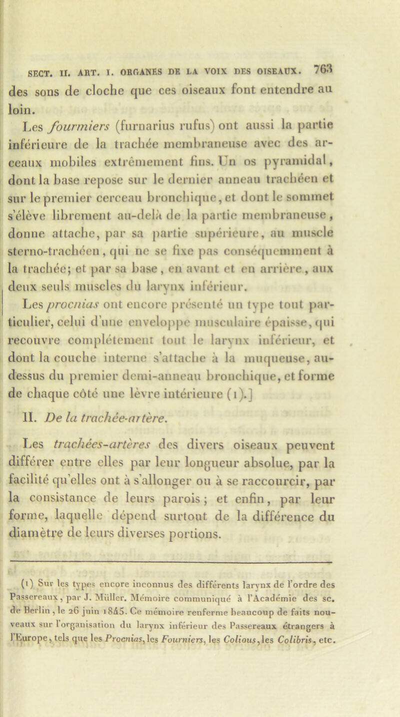 des sons de cloche que ces oiseaux font entendre au loin. Les fourmiers (furnarius rufus) ont anssi la partie inferieure de la trachee membraneuse avec des ar- ceaux mobiles extremement fins. Un os pyramidal, dout la base repose sur le dernier auneau tracbeen et sur le premier cerceau bronchique, et dout le sommet s’eleve librement au-dela de la panic membraneuse , donne attache, par sa partie superieure, au muscle sterno-tracheen , qui ne se fixe pas consequeminent a la trachee; et par sa base, en avant et en arriere, aux deux seuls muscles du larynx infdieur. Les procnias ont encore prescnte un tvpe tout par- ticulier, celui d une enveloppe nnisculaire epaisse, qui recouvre completement tout le larynx iulerieur, et dout la couche interne s’attache a la muqueuse, au- dessus du premier demi-anneau bronchique, et forme de chaque c6te uue levre interieure (t '.] II. De la trachee-m tere. Les trachees-arteres des divers oiseaux peuvent diffe rer outre elles par lour longueur absolue, par la facilite qu'elles ont a s'allonger on a se raccourcir, par la consistance de leurs parois; et enfin, par leur forme, laquelle depend surtout de la difference du diametre de leurs diverses portions. (i) Sur les types encore inconnus des differents larynx de l’ordre des Passereaux, par J. Miiller. Memoire communicjue a l’Academie des sc. de Perlin,le 26 jnin i8A5. Ce memoire renferme beaucoup de faits nou- veaux sur 1 organisation du larynx inferieur des Passereaux etrangers a 1 hurope, tels que les Procnias, les Fourniers, les Colious,\es Colibris, etc.