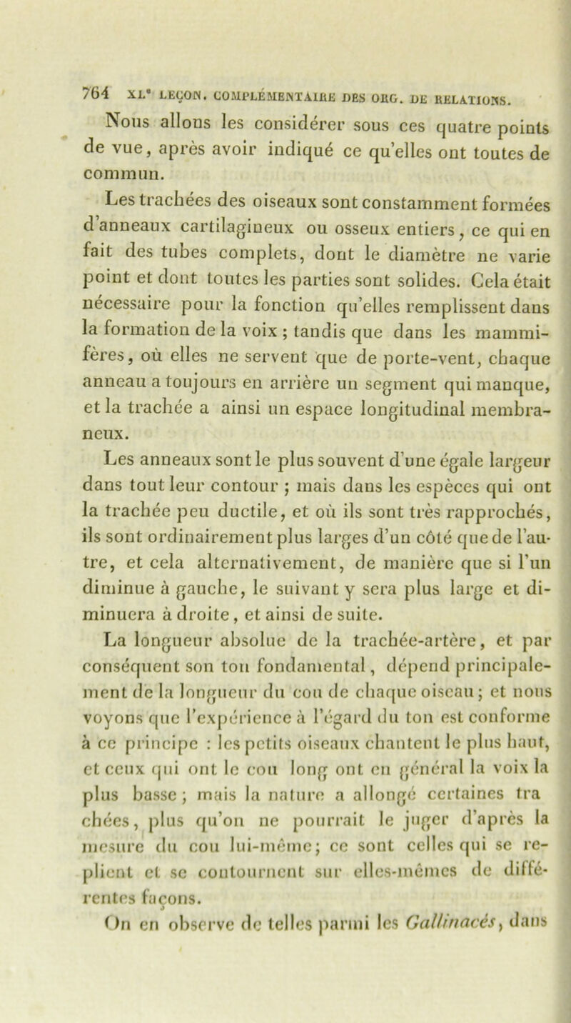 Nous allons les considerer sous ces quatre points de vue, apres avoir indiqu6 ce qu’elles ont toutes de common. Les trachees des oiseaux sont constamment formees d’anneaux cartilagiueux ou osseux entiers, ce qui en fait des tubes complets, dont le diametre ne varie point et dont toutes les parties sont solides. Celaetait necessaire pour la fonction qu’elles remplisseut daus la formation de la voix ; tandis que dans les mammi- feres, ou elles ne servent que de porte-vent, chaque anneau a toujours en arriere uu segment qui manque, et la trachce a ainsi un espace longitudinal mernbra- neux. Les anneaux sontle plus souvent d une egale largeur dans tout leur contour ; mais dans les especes qui ont la trachee pcu ductile, et oil ils sont ties rapproches, ils sont ordinairement plus larges d’un c6te que de l’au- tre, et cela alternativement, de maniere que si Tun diminue a gauche, le suivant y sera plus large et di- minuera a droite, et ainsi de suite. La longueur absolue de la trachee-artere, et par consequent son ton fondamental, depend principale- ment de la longueur du cou de chaque oiseau; et nous voyons que Inexperience ii l’egard du ton est conforme a ce principc : les petits oiseaux chantent le plus haut, ct ceux qui ont le cou long ont cn general la voix la plus bassc; mais la nature a allonge certaines tra chees, plus qu’on ne pourrait le juger d’apres la mcsure du cou lui-meme; ce sont celles qui se re- plient ct sc coutourncnt sur elles-memes de diffe- rentes facons. On en observe dc telles panni les Gal!mads, dans