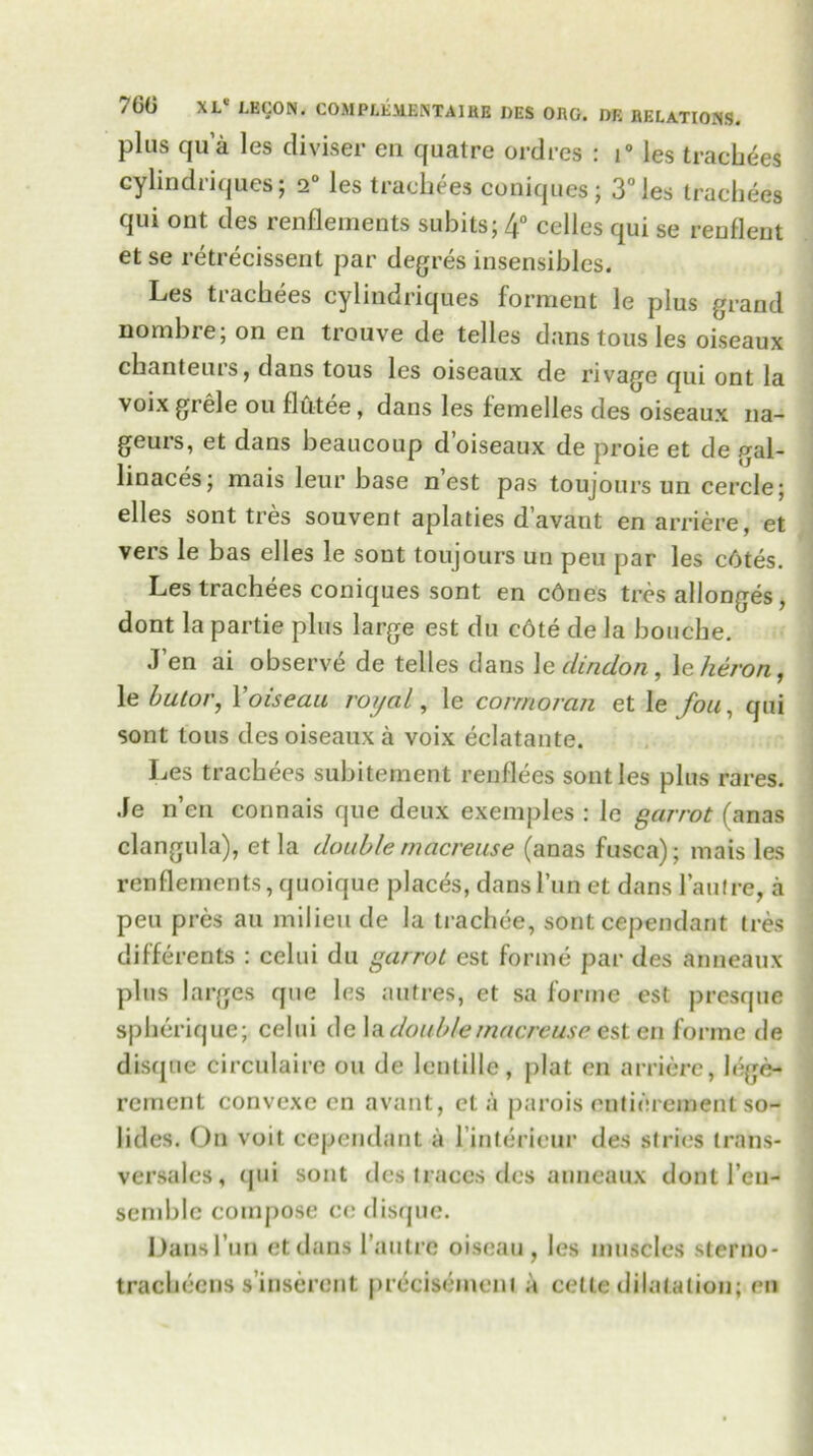 plus qua les diviser en quatre ordres : i° les tracbees cylindriques j 2° les trachees coniques; 3° les trachees qui out des renflements subits; 4° celles qui se renflent et se retrecissent par degres insensibles. Les tiacbees cylindriques forment le plus grand nombre; on en trouve de telles dans tous les oiseaux chanteurs, dans tous les oiseaux de rivage qui ont la voix grele ou flutee, dans les femelles des oiseaux na- geurs, et dans beaucoup d’oiseaux de proie et de gal- linaces; mais leur base nest pas toujours un cercle; elles sont tres souvent aplaties d’avant en arriere, et vers le bas elles le sont toujours un peu par les c6tes. Les trachees coniques sont en cdnes tres allonges, dont la partie plus large est du cote de la bouche. J en ai observe de telles dans le ilindon, \e heron, le butor, Yoiseau royal, le corrnoran et le fou, qui sont tous des oiseaux a voix eclatante. Les trachees subitement renflees sont les plus rares. Je n’en connais que deux exemples : le garrot (anas clangula), et la double macreuse (anas fusca); mais les renflements, quoique places, dans Tun et dans l’aulre, a peu pres au milieu de la trachee, sont cependant tres differents : celui du garrot est forme par des anneaux plus larges que les a litres, et sa forme est presque spberique; celui de la double macreuse est en forme de disqne circulate on de lcnlille, plat cn arriere, Inc- rement convexe cn avant, eta parois entinreinent so- lides. On voit cependant a l’interieur des stries trans- vcrsales, (jui sont des traces des anneaux dont 1’en- semble compose ce disque. Dans I nn ctdans l’antre oiseau, les muscles sterno- tracbeens s’inserent precisement a cette dilatation; en
