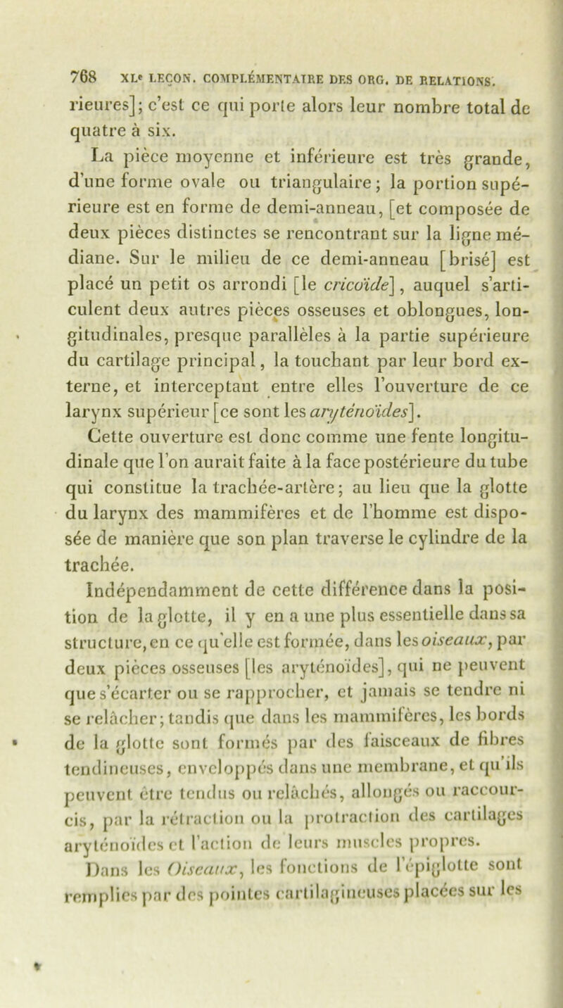 rieures]: c’est ce qui porte alors leur nombre total de quatre a six. La piece moyenne et inferieure est tres grande, d'une forme ovale oil triangulaire; la portion sope- rieure est en forme de demi-anneau, [et composee de deux pieces distinctes se rencontrant sur la ligne me- diane. Sur le milieu de ce demi-anneau [brise] est place un petit os arrondi [le cricdide\, auquel s’arti- culent deux autres pieces osseuses et oblongues, lon- gitudinales, presque paralleles a la partie superieure du cartilage principal, la touchant par leur bord ex- terne, et interceptaut entre elles l’ouverture de ce larynx superieur [ce sont les anjtenoides]. Cette ouverture est done comme une fente longitu- dinale que Ton aurait faite a la face posterieure du tube qui constitue la trachee-artere; au lieu que la glotte du larynx des mammiferes et de l’hoamie est dispo- se de maniere que son plan traverse le cylindre de la trachee. Independamment de cette difference clans la posi- tion de la glotte, il y en a une plus essentielle danssa structure, cn ce qu elle est formee, dans lesoiseaux, par deux pieces osseuses (les aryt(inoides], qui ne peuvent que s’ccarter ou se rapprocher, ct jamais se tendre ni se relacber; tandis que dans les mammiferes, les bords de la glotte sont formes par des laisceaux de fibres tendineuses, envcloppes dans une membrane, et qu ils peuvent etre tendus ou rclacbcs, allonges ou raccour- cis, par la retraction ou la protraction des cartilages arytenoides et Faction de leurs muscles propres. Dans les Oiseaux, les fonctions de lepiglotte sont rein plies par des pointes cartilagineusesplac^es sur les