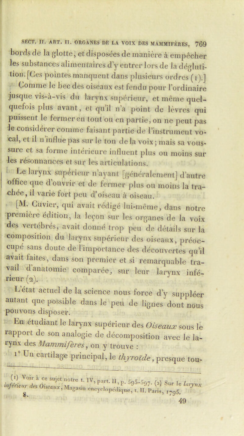 boirls de la glotte, et disposees de maniere a empecher les substances alimentaires d y entree lors de la degluti- tion. [Ces pointes manquent dans plusieurs ordres (t).] Corame le beedes oiseaux est fendu pour l’ordinaire juscjue vis-a-vis da larynx superieur, et memo quel- quefois plus avant, et qu’il n’a point de levres qui puissent le farmeren lout on en partie, on ne peut pas le considerer comme faisant partie de l’instrument vo- cal, et il u inline pas sur le ton cle la voix; mais sa vous- sure et sa forme interieure influent plus on moins sur les resonnances et sur les articulations. Le larynx superieur n’ayant [generalemont] d’autre office due d’ouvrir et de former plus on moins la tra- chee, il \arie fort pen d’oiseau a oiseau. [M. Cuvier, qui avait redige lui-meme, dans notre premiere edition, la leeon sur les organes de la voix des vertt^bres, avait donne trop pen de details sur la composition du larynx superieur des oiseaux, preoc- cupe sans doute de 1 importance des decouvertes qu’il avait faites', dans son premier et si remarquable tra- vail d anatomic comparee, sur leur larynx infe- rieur (2). Letat actnel de la science nous force d’y supplier autant que possible dans le pen de lignes dont nous pouvons disposer. Ln etudiant le larynx superieur des Oiseaux sous le rapport de son analogic de decomposition avec le la- rynx des Mammijeres, on y trouve : i° Un cartilage principal, le thyroide, presque tou- 49