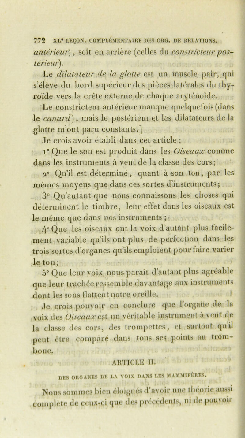 anterieu?), soit en arriere (celles du constricteur pos- ter ieur). Le dilatateur de la glotte est un muscle pair, qui s’eieve du bord superieurdes pieces laterales du thy- roide vers la crete externe de chaque arytenoide. Le constricteur anterieur manque quelquefois (dans le canard), mais le posterieur et les dilatateurs de la glotte m’ont paru constants.] .le crois avoir etabli dans cet article : i° Que le son est produit dans les Oiseaux comme dans les instruments a vent de la classe des cors; q° Qu’il est determine, quant a son ton, par les memos moyens que dans ces sortes ^instruments; 3° Qu’autant que nous connaissons les choses qui determinent le timbre, leur effet dans les oiseaux est le meme que dans nos instruments ; 4° Que les oiseaux out la voix d’autant plus faeile- ment variable qu’ils out plus de perfection daus les trois sortes d’organes qu’ils emploient pourfaire varier le ton; 5° Que leur voix nous parait d’autant plus agreablc que leur trachec ressemblc davantage aux instruments dont les sons Hattent notre oreille. .le crois pouvoir en conclure que 1’orgafcte de la voix des Oiseaux cst un veritable instrument a vent de la classe des cors, des trompettes, et surtouf quil pent etre compart dans tons se$ points au trom- bone. ARTICLE II. DES OROANKS DF. LA VOIX DANS I.F.S MAMMIFKRES. Nous sonunes bicn cloigucsd avoir line tbeorie aussi Complete de ceux*ci que des precedents, ni de pouvoir