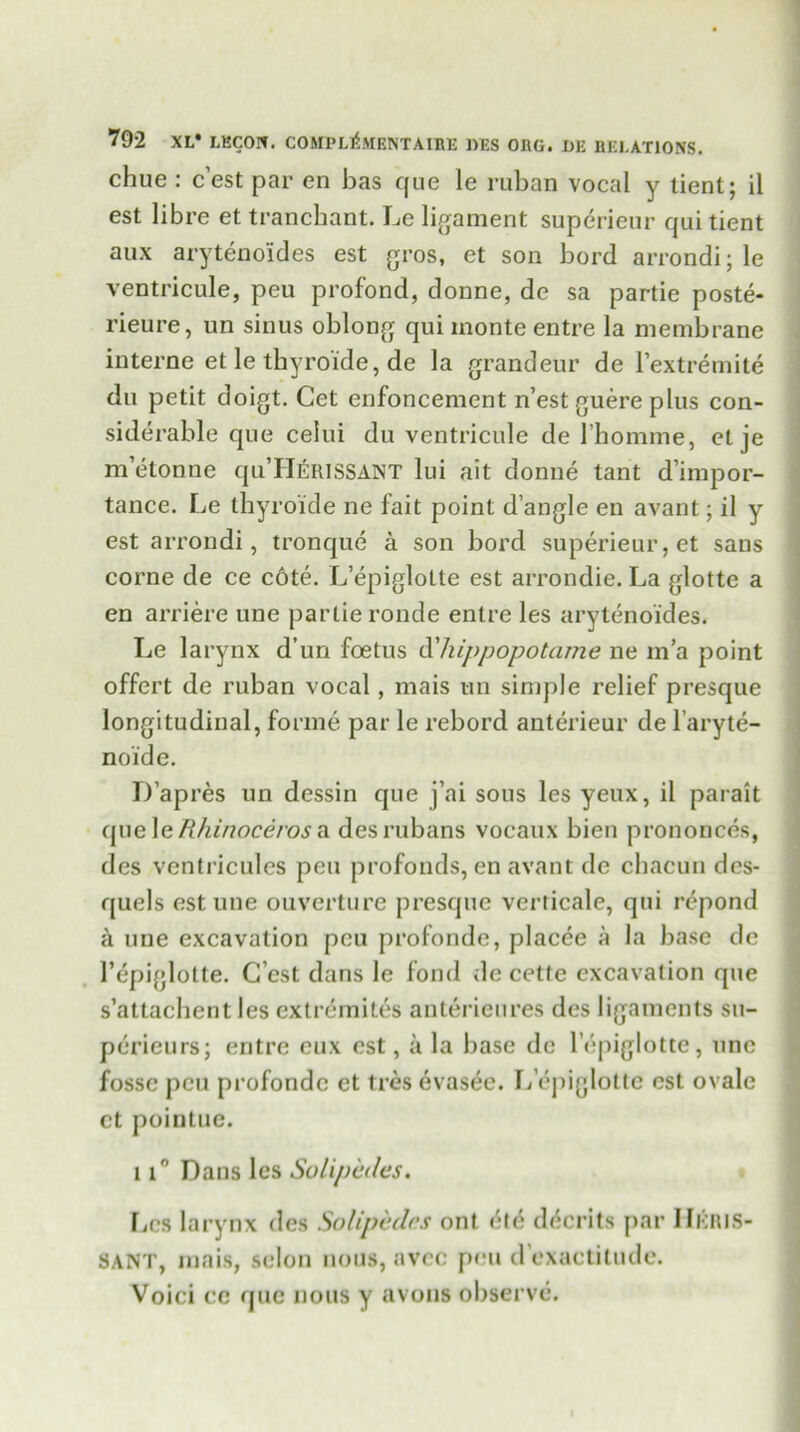chue : c’est par en bas que le ruban vocal y tient; il est libre et tranchant. Le ligament superieur qui tient aux arytenoides est gros, et son bord arrondi; le ventricule, peu profond, donne, de sa partie poste- rieure, un sinus oblong qui monte entre la membrane interne et le tbyroide, de la grandeur de l’extremite du petit doigt. Cet enfoncement n’est guere plus con- siderable que celui du ventricule de 1’homme, et je m’etonne qu’H^RlSSANT lui ait donne tant d’impor- tance. Le tbyroide ne fait point d angle en avant; il y est arrondi, tronque a son bord superieur, et sans corne de ce c6te. L’epiglotte est arrondie. La glotte a en arriere une partie ronde entre les arytenoides. Le larynx d’un foetus d'hippopotame ne m’a point offert de ruban vocal, mais tin simple relief presque longitudinal, forme par le rebord anterieur de l’aryte- noide. D’apres un dessin que j’ai sous les yeux, il parait epic \c Rhinoceros a. desrubans vocaux bien prononces, des ventricules peu profonds, en avant de ckacuri dcs- quels est une ouverture presque verricale, qui repond a une excavation peu profonde, placee a la base de 1’epiglotte. C’est dans le fond de cette excavation que s’attachent les extremites anterieures des ligaments su- perieurs; entre eux est, a la base de l’epiglotte, une fosse peu profonde et tres evasec. L epiglotte est ovale ct pointuc. 11° Dans les Solipedes. Les larynx des Solipedes ont etc dMerits par IIkris- SANT, mais, scion nous, avec peu d’exactitude. Voici cc que nous y avons observe.