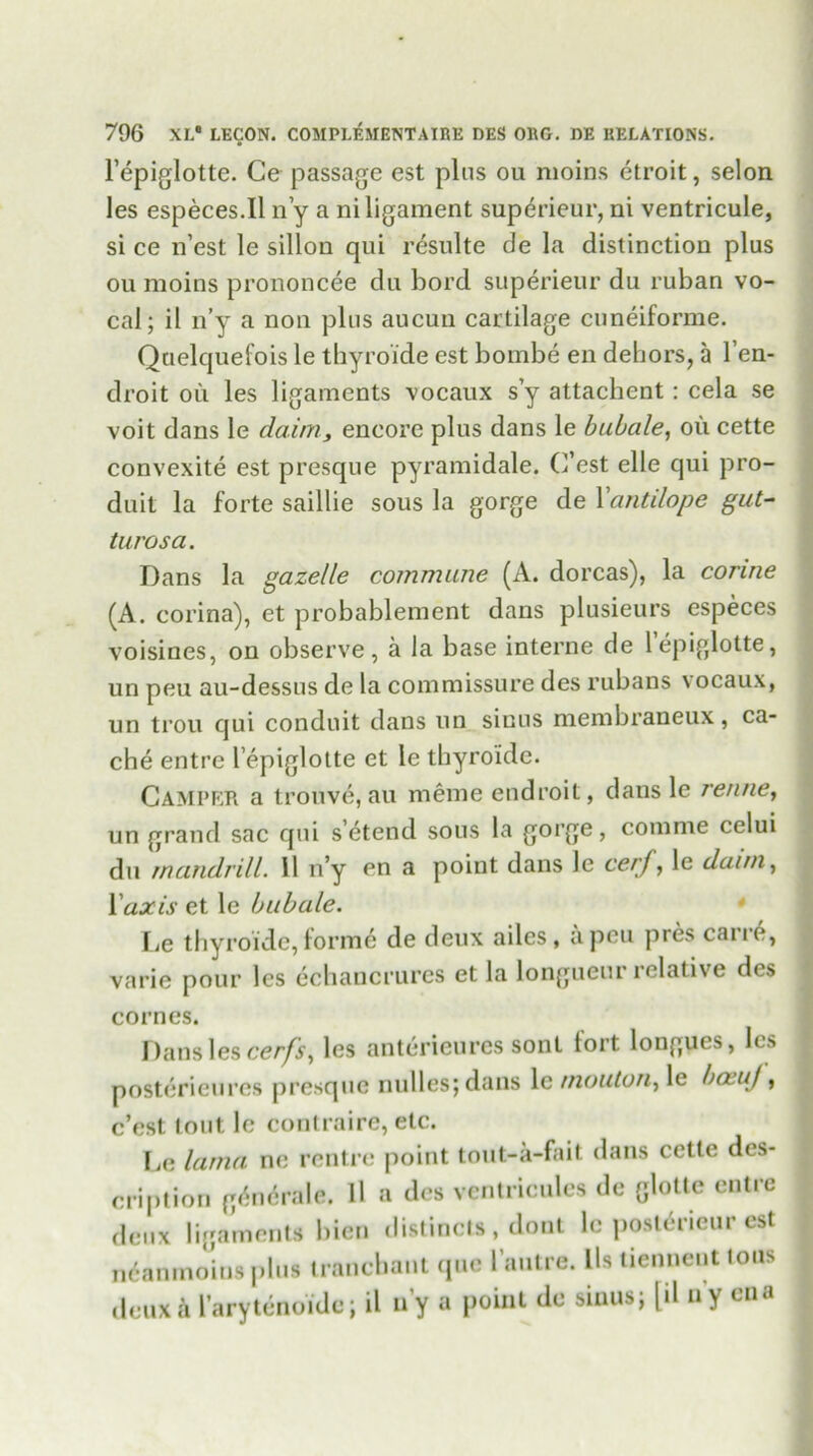 l’epiglotte. Ce passage est pins ou moins ctroit, selon les especes.il n’y a ni ligament superieur, ni ventricule, si ce n’est le sillon qui resulte de la distinction plus ou moins prononcee du bord superieur du ruban vo- cal; il n’y a non plus aucun cartilage cuneiforme. Quelquefois le thyroide est bombe en dehors, a l’en- droit ou les ligaments vocaux s’y attachent: cela se voit dans le daim, encore plus dans le bubale, ou cette convexite est presque pyramidale. C’est elle qui pro- duit la forte saillie sous la gorge de Yantilope gut- turosa. Dans la gazelle commune (A. dorcas), la corine (A. corina), et probablement dans plusieurs especes voisines, on observe, a Ja base interne de lepiglotte, un peu au-dessus de la commissure des rubans vocaux, un trou qui conduit dans un sinus membraneux, ca- che entre l epiglotte et le thyroide. Camper a trouve, au meme endroit, dans le renne, un grand sac qui s’etend sous la gorge, comme cclui du mandrill. 11 n’y en a point dans le cerf, le daun, 1 'axis et le bubale. Le thyroide, forme de deux ailes, a peu pres carre, varie pour les echancrures et la longueur relative des cornes. Dans les cerfs, les anterieures sont fort longues, les posterieures presque nulles; dans le mouton, le ba uj, c’est lout le contraire, etc. lie lama ne rentre point tout-a-fait dans cette des- cription g^ncrale. ll a des ventricules de glottc entre deux ligaments bien distincts , dont le post^neur est ncanmo’ius plus tranchant que l’autre. Us tienneut tons deux a l’arytenoide; il n’y a point de sinus; [d ny cna