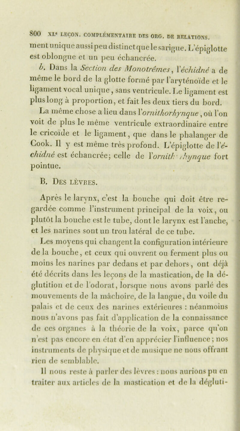 ment unique aussi peu distinct que le sarigue. L’epiglotte est oblongue et un peu echancree. b. Dans la Section cles Mono tre mes, Xecliidne a de meme le bord de la glotte forme par l’arytenoide et le ligament vocal unique, sans ventricule. lie ligament est plus long a proportion, et fait les deux tiers du bord. La meme chose a lieu dans 1' ornilhorhynque, oil Ton voit de plus le meme ventricule extraordinaire entre le cricoide et le ligament, que dans le phalanger de Cook. II y est meme tres profond. L’epiglotte de l e- ch idne est echancree; celle de Yornitk• /kynque fort pointue. B. Des levres. Apres le larynx, c’est la bouche qui doit etre re- gardee comme 1’instrument principal de la voix, on plutot la bouche estle tube, dont le larynx est l’auche, et les narines sont un trou lateral de ce tube. Les moyensqui changentla configuration interieure de la bouche, et ceux qui ouvrent ou ferment plus ou moins les narines par dedans et par dehors, ont deja dto dccrits dans les lemons de la mastication, de la de- glutition ct de l odorat, lorsque nous avons parle des mouvements de la machoire, de la iangue, du voile du palais ct de ceux dcs narines extericures : neanmoius nous n’avons pas fait d’application de la connaissance de ccs organes a la theorie de la voix, parce qu’on n est pas encore en etat d’cn apprdcier finfluenee; nos instruments de physique etde musique no nous offrant rien de semblablc. 11 nous reste a parlcr des levres: nous aurions pu en trailer aux articles de la mastication et de la dtfgluli-
