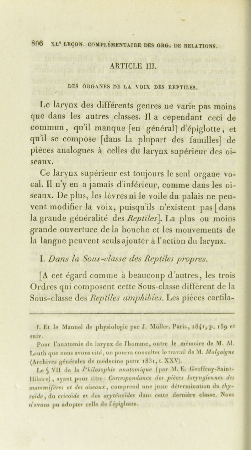 ARTICLE III. DES ORGANES DE LA VOIX DES REPTILES. Le larynx des differents genres ne varie pas moins que dans les autres classes. 11 a cependant ceci de commun , qu’il manque [en general] d epiglotte , et qu’il se compose [dans la plupart des families] de pieces analogues a celles du larynx superieur des oi- seaux. Ce larynx superieur est toujours le seul organe vo- cal. II n y en a jamais d’inferieur, comme dans les oi- seaux. De plus, les levresni le voile du palais ne peu- vent modifier la voix, puisqu’ils n’existent pas [dans la grande generality des Reptiles]„ La plus ou moins grande ouverture de la bouche et les mouvements de la langne peuvent seulsajouter a faction du larynx. I. Dans la Sous-classe des Reptiles propres. [A cet egard comme a beaucoup d’autres, les trois Ordres qui composent cette Sous-classe different de la Sous-classe des Reptiles amphibies. Les pieces cartila- f. lit le Manuel ile physiologic par J. Miiller. Paris, i84>»p. t5<) et suiv. Pour l'anatomie du larynx de riiommc, outre le rnernoire <lc M. Al. Lauth que nous avonscite, on pourra consumer le travail de M. Malgaigne (Archives gencrales de medecine pour i83i,t. XXV). I.e ^ VII de la /' Idlotopliic anatomiqut (par M. h. Geoffroy-Saint- Ililaire), ayant pout litre : Corrrspondance des pieces htryiu/icnnes drs mammifdrcs ct des oiseaux, comprcnd une juste determination du thy- roide, du crir.oide e*. des arytdnoides dans cette dernicre clatse. Nous
